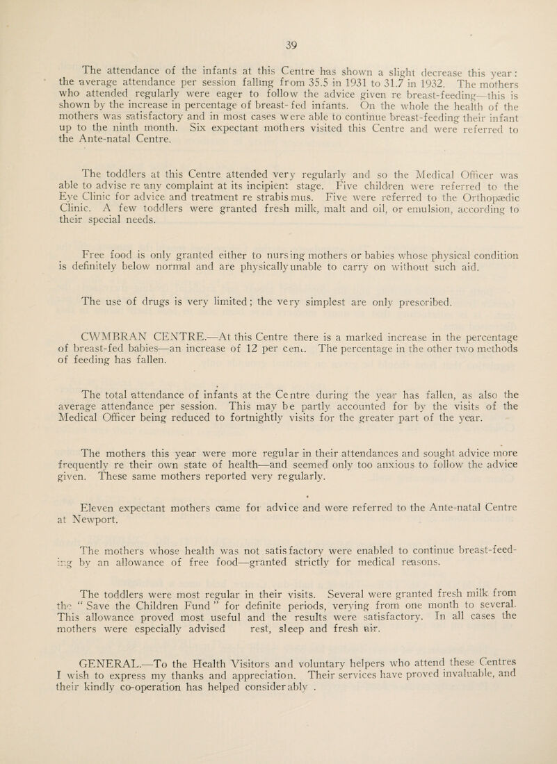 The attendance of the infants at this Centre has shown a sli^^ht decrease this year : the average attendance per session falling from 35. 5 in 1931 to 31.7 in 1932. The mothers who attended regularly were eager to follow the advice given re breast-feeding_this is shown by the increase in percentage of breast- fed infants. On the whole the health of the mothers was satisfactory and in most cases were able to continue breast-feeding their infant up to the ninth month. Six expectant mothers visited this Centre and were referred to the Ante-natal Centre. The toddlers at this Centre attended very regularly and so the Medical Officer was able to advise re any complaint at its incipient stage. Five children were referred to the Eye Clinic for advice and treatment re strabis mus. Five were referred to the Orthopaedic Clinic. A few toddlers were granted fresh milk, malt and oil, or emulsion, according to their special needs. Free food is only granted either to nursing mothers or babies whose physical condition is definitely below normal and are physically unable to carry on without such aid. The use of drugs is very limfited; the very simplest are only prescribed. CWMBRAN CENTRE.-—At this Centre there is a marked increase in the percentage of breast-fed babies—an increase of 12 per cenu. The percentage in the other two methods of feeding has fallen. The total attendance of infants at the Centre during the year has fallen, as also the average attendance per session. This may be partly accounted for by the visits of the Medical Officer being reduced to fortnightly visits for the greater part of the year. The mothers this year were more regular in their attendances and sought advice more frequently re their own state of health—and seemed only too anxious to follow the advice given. These same mothers reported very regularly. Eleven expectant mothers came foi advice and were referred to the Ante-natal Centre at Newport. The mothers whose health was not satisfactory were enabled to continue breast-feed¬ ing by an allowance of free food—granted strictly for medical reasons. The toddlers were most regular in their visits. Several were granted fresh milk from the “ Save the Children Fund ’’ for definite periods, verying from one month to several. This allowance proved most useful and the results were satisfactory. In all cases the mothers were especially advised rest, sleep and fresh air. GENERAL.^—To the Health Visitors and voluntary helpers who attend these Centres I wish to express my thanks and appreciation. Their services have proved invaluable, and their kindly co-operation has helped considerably .
