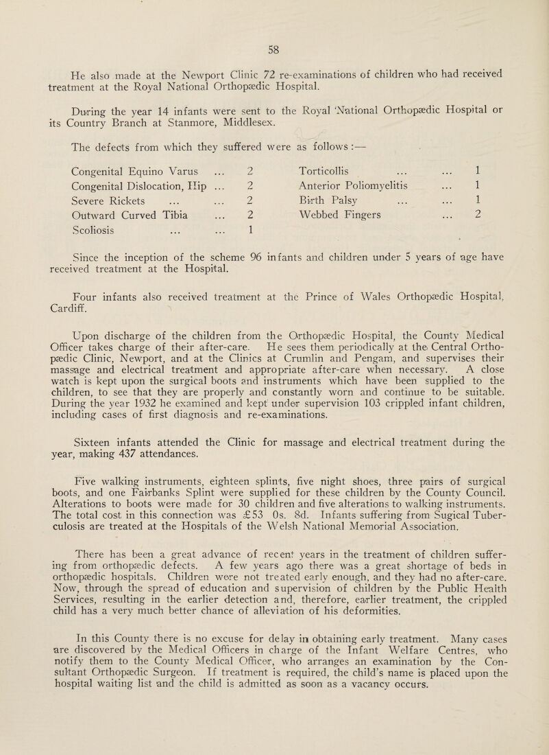 He also made at the Newport Clinic 72 re-examinations of children who had received treatment at the Royal National Orthopaedic Hospital. Du-ring the year 14 infants were sent to the Royal 'National Orthopaedic Hospital or its Country Branch at Stanmore, Middlesex. The defects from which they suffered Congenital Equino Varus ... 2 Congenital Dislocation, Hip ... 2 Severe Rickets ... ... 2 Outward Curved Tibia ... 2 vScoliosis ... ... 1 Since the inception of the scheme 96 received treatment at the Hospital. Four infants also received treatment Cardiff. ^ were as follows :— Torticollis ... ... 1 Anterior Poliomyelitis ... 1 Bi-rth Palsy ... ... 1 Webbed Fingers ... 2 infants and children under 5 years of age have at the Prince of Wales Orthopaedic Hospital, Upon discharge of the children from the O-rthopaedic Hospital, the County Medical Officer takes charge of their after-care. He sees them, periodically at the. Central Ortho¬ paedic Clinic, Newport, and at the Clinics at Crumlin and Pengam, and supervises their massage and electrical treatment and appropriate after-care when necessary. A close watch is kept upon the surgical boots and instruments which have been supplied to the children, to see that they are properly and constantly worn and continue to be suitable. During the year 1932 he examined and kept under supervision 103 crippled infant children, including cases of first diagnosis and re-examinations. Sixteen infants attended the Clinic for massage and electrical treatment during the year, making 437 attendances. Five walking instruments, eighteen splints, five night shoes, three pairs of surgical boots, and one Fairbanks Splint were supplied for these children by the County Council. Alterations to boots were made for 30 children and five alterations to walking instruments. The total cost in this connection was £53 Os. 8d. Infants suffering from Sugical Tuber¬ culosis are treated at the Hospitals of the Welsh National Memo-rial Association. There has been a great advance of recent years in the treatment of children suffer¬ ing from orthopsedic defects. A few years ago there was a great shortage of beds in orthopaedic hospitals. Children we-re not treated early enough, and they had no after-care. Now, through the spread of education and supervision of children by the Public Health Services, resulting in the earlier detection and, therefore, earlier treatment, the crippled child has a very much better chance of alleviation of his deformities. In this County there is no excuse for delay in obtaining early treatment. Many cases are discovered by the Medical Officers in charge of the Infant Welfare Centres, who notify them to the County Medical Office-r, who arranges an examination by the Con¬ sultant Orthopsedic Surgeon. If treatment is required, the child’s name is placed upon the hospital waiting list and the child is admitted as soon as a vacancy occurs.