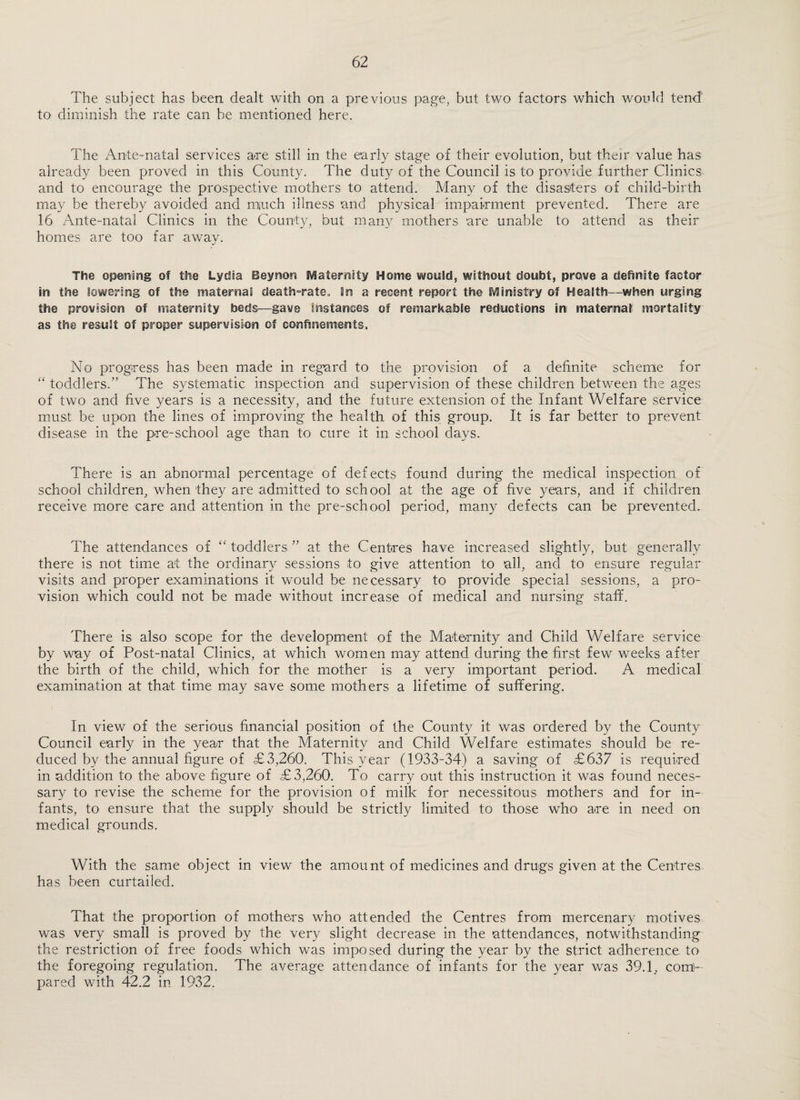 The subject has been dealt with on a previous page, but two factors which would tend to diminish the rate can be mentioned here. The Ante-natal services are still in the early stage of their evolution, but thejr value has already been proved in this County. The duty of the Council is to provide further Clinics and to encourage the prospective mothers to attend. Many of the disasters of child-birth may be thereby avoided and much illness and physical impairment prevented. There are 16 Ante-natal Clinics in the County, but many mothers are unable to attend as their homes are too far away. The opening of the Lydia Beynon i^^aternity Home would, without doubt, prove a definite factor in the lowering of the maternal death-rate. In a recent report the iVlinistry of Health—when urging the provision of maternity beds—gave Instances of remarkable reductions in maternal mortality as the result of proper supervision of confinemeints. No progress has been made in regnrd to the provision of a definite scheme for ‘‘ toddlers.” The systematic inspection and supervision of these children between the ages of two and five years is a necessity, and the future extension of the Infant Welfare service must be upon the lines of improving the health of this group. It is far better to prevent disease in the pre-school age than to cure it in school days. There is an abnormal percentage of defects found during the medical inspection of school children, when they are admitted to school at the age of five years, and if children receive more care and attention in the pre-school period, many defects can be prevented. The attendances of toddlers ” at the Centres have increased slightly, but generally there is not time at the ordinary sessions to give attention to all, and to ensure regular visits and proper examinations it would be necessary to provide special sessions, a pro¬ vision which could not be made without increase of medical and nursing staff. There is also scope for the development of the Maternity and Child Welfare service by way of Post-natal Clinics, at which women may attend during the first few weeks after the birth of the child, which for the mother is a very important period. A medical examination at that time may save some mothers a lifetime of suffering. In view of the serious financial position of the County it was ordered by the County Council early in the year that the Maternity and Child Welfare estimates should be re¬ duced by the annual figure of £3,260'. This year (1933-34) a saving of £637 is required in addition to the above figure of £3,260. To carry out this instruction it was found neces¬ sary to revise the scheme for the provision of milk for necessitous mothers and for in¬ fants, to ensure that the supply should be strictly limited to those who are in need on medical grounds. With the same object in view the amount of medicines and drugs given at the Centres has been curtailed. That the proportion of mothers who attended the Centres from mercenary motives was very small is proved by the very slight decrease in the attendances, notwithstanding the restriction of free foods which was imposed during the year by the strict adherence to the foregoing regulation. The average attendance of infants for the year was 39.1, com'- pared with 42.2 in 1932.