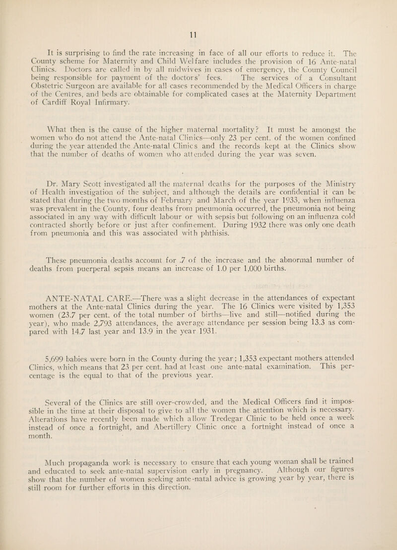 It is surprising to find the rate increasing in face of all our efforts to reduce it. The County scheme for Maternity and Child Welfare includes the provision of 16 Ante-natal Clinics. Doctors are called in by all midwives in cases of emergency, the County Council being responsible for payment of the doctors’ fees. The services of a Consultant Obstetric Surgeon are available for all cases recommended by the Medical Officers in charge of the Centres, and beds are obtainable for complicated cases at the Maternity Department of Cardiff Royal Infirmary. What then is the cause of the higher maternal mortality? It must be amongst the women who do not attend the Ante-natal Clinics—only 23 per cent, of the women confined during the year attended the Ante-natal Clinics and the records kept at the Clinics show that the number of deaths of women who attended during the year was seven. Dr. Mary Scott investigated all the maternal deaths for the purposes of the Ministry of Health investigation of the subject, and although the details are confidential it can be stated that during the two months of February and March of the year 1933, when influenza was prevalent in the County, four deaths from pneumonia occurred, the pneumonia not being- associated in any way with difficult labour or with sepsis but following on an influenza cold contracted shortly before or just after confinement. During 1932 there was only one death from pneumonia and this was associated with phthisis. These pneumonia deaths account for .7 of the increase and the abnormal number of deaths from puerperal sepsis means an increase of 1.0 per 1,000 births. ANTE-NATAL CARE.—There was a slight decrease in the attendances of expectant mothers at the Ante-natal Clinics during the year. The 16 Clinics were visited by 1,353 women (23.7 per cent, of the total number of births—live and still—notified during the year), who made 2,793 attendances, the average attendance per session being 13.3 as com¬ pared with 14.7 last year and 13.9 in the year 1931. 5,699 babies were born in the County during the year; 1,353 expectant mothers attended Clinics, which means that 23 per cent, had at least one ante-natal examination. This per¬ centage is the equal to that of the previous year. Several of the Clinics are still over-crowded, and the Medical Officers find it impos¬ sible in the time at their disposal to give to all the women the attention which is necessary. Alterations have recently been made which allow Tredegar Clinic to be held once a week instead of once a fortnight, and Abertillery Clinic once a fortnight instead of once a month. Much propaganda work is necessary to ensure that each young woman shall be trained and educated to seek ante-natal supervision early in pregnancy. Although our figures show that the number of women seeking ante-natal advice is growing year by year, there is still room for further efforts in this direction.