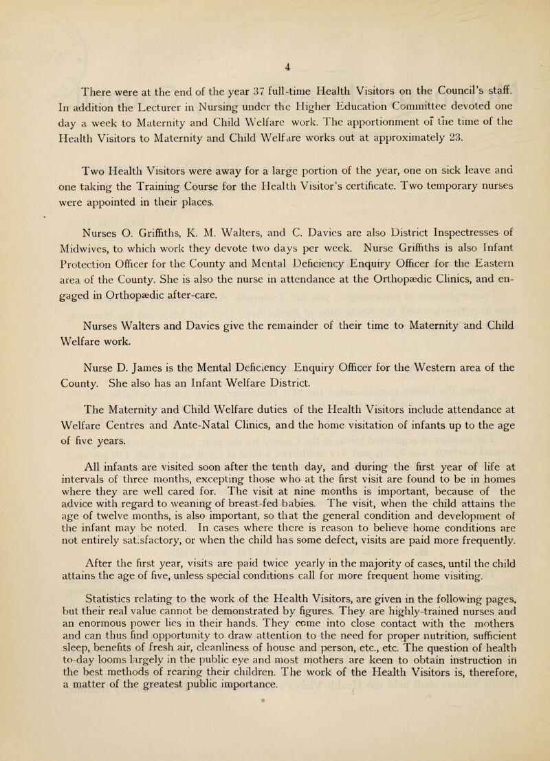 There were at the end of the year 37 full-time Health Visitors on the Council’s staff. In addition the Lecturer in Nursing under the Higher Education Committee devoted one day a week to Maternity and Child Welfare work. The apportionment of the time of the Health Visitors to Maternity and Child Welfare works out at approximately 23. Two Health Visitors were away for a large portion of the year, one on sick leave and one taking the Training Course for the Health Visitor’s certificate. Two temporary nurses were appointed in their places. Nurses O. Griffiths, K. M. Walters, and C. Davies are also District Inspectresses of Midwives, to which work they devote two days per week. Nurse Griffiths is also Infant Protection Officer for the County and Mental Deficiency Enquiry Officer for the Eastern area of the County. She is also the nurse in attendance at the Orthopaedic Clinics, and en¬ gaged in Orthopaedic after-care. Nurses Walters and Davies give the remainder of their time to Maternity and Child Welfare work. Nurse D. James is the Mental Deficiency Enquiry Officer for the Western area of the County. She also has an Infant Welfare District. The Maternity and Child Welfare duties of the Health Visitors include attendance at Welfare Centres and Ante-Natal Clinics, and the home visitation of infants up to the age of five years. All infants are visited soon after the tenth day, and during the first year of life at intervals of three months, excepting those who at the first visit are found to be in homes where they are well cared for. The visit at nine months is important, because of the advice with regard to weaning of breast-fed babies. The visit, when the child attains the age of twelve months, is also important, so that the general condition and development of the infant may be noted. In cases where there is reason to believe home conditions are not entirely satisfactory, or when the child has some defect, visits are paid more frequently. After the first year, visits are paid twice yearly in the majority of cases, until the child attains the age of five, unless special conditions call for more frequent home visiting. Statistics relating to the work of the Health Visitors, are given in the following pages, but their real value cannot be demonstrated by figures. They are highly-trained nurses and an enormous power lies in their hands. They come into close contact with the mothers and can thus find opportunity to draw attention to the need for proper nutrition, sufficient sleep, benefits of fresh air, cleanliness of house and person, etc., etc. The question of health to-day looms largely in the public eye and most mothers are keen to obtain instruction in the best methods of rearing their children. The work of the Health Visitors is, therefore, a matter of the greatest public importance.