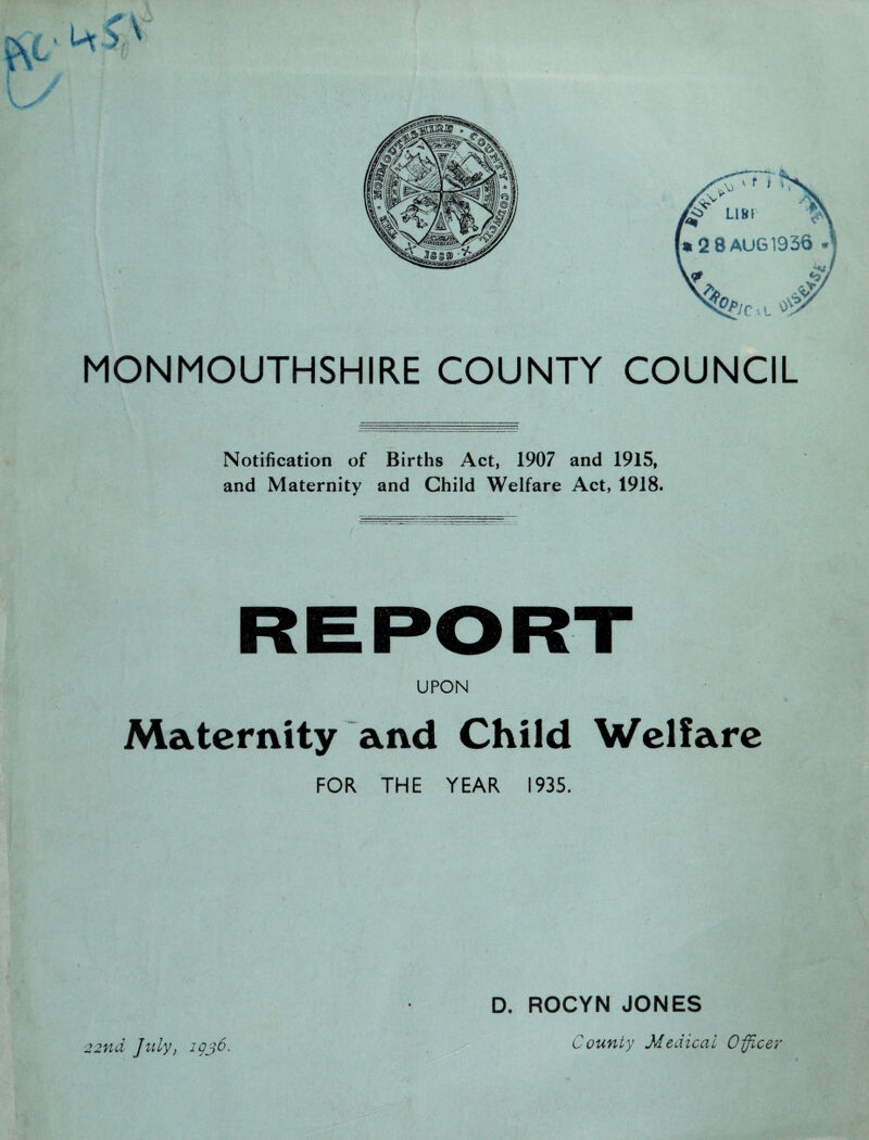 Lim 2 8 AUG 1936 MONMOUTHSHIRE COUNTY COUNCIL Notification of Births Act, 1907 and 1915, and Maternity and Child Welfare Act, 1918. UPON Maternity and Child Welfare FOR THE YEAR 1935. D. ROCYN JONES 22nd July, igj6. County Medical Officer