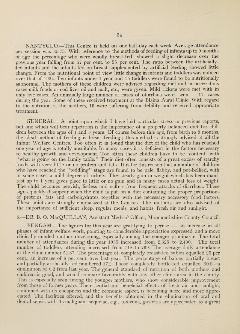 NANTYGLO.—This Centre is held on one half-day each week. Average attendance per session was 35.73. With reference to the methods of feeding of infants up to 9 months of age the percentage who were wholly breast-fed showed a slight decrease over the previous year falling from 57 per cent, to 55 per cent. The ratio between the artificially- fed infants and the infants fed on breast supplemented by artificial feeding showed little change. From the nutritional point of view little change in infants and toddlers was noticed over that of 1934. Ten infants under 1 year and 15 toddlers were found to be nutritionally subnormal. The mothers of these children were advised regarding diet and in necessitous cases milk foods or cod liver oil and malt, etc., were given. Mild rickets were met with in only five cases. An unusually large number of cases of otorrhoea were seen -—-17 cases during the year. Some of these received treatment at the Blaina Aural Clinic. With regard to the nutrition of the mothers, 15 were suffering from debility and received appropriate treatment. GENERAL.—A point upon which I have laid particular stress in previous reports, but one which will bear repetition is the importance of a properly balanced diet for chil¬ dren between the ages of 1 and 5 years. Of course before this age, from birth to 9 months, the ideal method of feeding is breast-feeding; this method is strongly advised at all the Infant Welfare Centres. Too often it is found that the diet of the child who has reached one year of age is totally unsuitable. In many cases it is deficient in the factors necessary to healthy growth and development. Too often these children have to be content with “what is going on the family table.” Their diet often consists of a great excess of starchy foods with very little or no protein and fats. It is for this reason that a number of children who have reached the “toddling” stage are found to be pale, flabby, and pot-bellied, with in some cases a mild degree of rickets. The steady gain in weight which has been mani¬ fest up to 1 year gives place to little or no gain and in many cases actual loss of weight. The child becomes peevish, listless and suffers from frequent attacks of diarrhoea. These signs quickly disappear when the child is put on a diet containing the proper proportions of proteins, fats and carbohydrates together with the necessary accessory food factors. These points are strongly emphasized at the Centres. The mothers are also advised of the importance of sufficient sleep, regular meals, and habits, fresh air and sunlight. 8.—DR. B. O. MacQUILLAN, Assistant Medical' Officer, Monmouthshire County Council. PEN GAM.—The figures for this year are gratifying to peruse —- an increase in all phases of infant welfare work, pointing to considerable appreciation expressed, and a more clinically-minded mother developing, especially among the younger primiparae. The total number of attendances during the year 1935 increased from 2,325 to 2,490. The total number of toddlers attending increased from 718 to 769. The average daily attendance at the clinic number 51.87. The percentage of completely breast-fed babies equalled 25 per cent., an increase of 6 per cent, over last year. The percentage of babies partially breast and partially artificially-fed numbered 17.2. Those completely bottle-fed equalled 30.8—a diminution of 6.2 from last year. The general standard of nutrition of both mothers and children is good, and would compare favourably with any other clinic area in the county. This is especially seen among the younger mothers, who show considerable improvement from those of former years. The essential and beneficial effects of fresh air and sunlight, combined with its cheapness and the economic aspect, is becoming more and more appre¬ ciated. The facilities offered, and the benefits obtained in the elimination of oral and dental sepsis with its malignant sequelae, e.g., toxaemia, gastritis are appreciated to a great