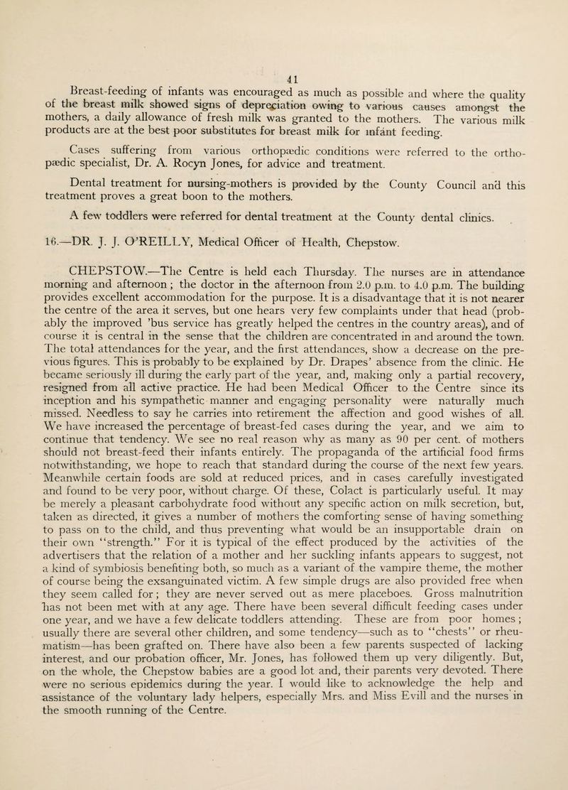 Breast-feeding of infants was encouraged as much as possible and where the quality ol the breast milk showed signs of depreciation owing to various causes amongst the mothers, a daily allowance of fresh milk was granted to the mothers. The various milk products are at the best poor substitutes for breast milk for infant feeding. Cases suffering from various orthopaedic conditions were referred to the ortho¬ paedic specialist, Dr. A. Rocyn Jones, for advice and treatment. Dental treatment for nursing-mothers is provided by the County Council and this treatment proves a great boon to the mothers. A few toddlers were referred for dental treatment at the County dental clinics. 10.—DR. J. J. O’REILLY, Medical Officer of Health, Chepstow. CHEPSTOW.—The Centre is held each Thursday. The nurses are in attendance morning and afternoon ; the doctor in the afternoon from 2.0 p.m. to 4.0 p.m. The building provides excellent accommodation for the purpose. It is a disadvantage that it is not nearer the centre of the area it serves, but one hears very few complaints under that head (prob¬ ably the improved ’bus service has greatly helped the centres in the country areas), and of course it is central in the sense that the children are concentrated in and around the town. The total attendances for the year, and the first attendances, show a decrease on the pre¬ vious figures. This is probably to be explained by Dr. Drapes’ absence from the clinic. He became seriously ill during the early part of the year, and, making only a partial recovery, resigned from all active practice. He had been Medical Officer to the Centre since its inception and his sympathetic manner and engaging personality were naturally much missed. Needless to say he carries into retirement the affection and good wishes of all. We have increased the percentage of breast-fed cases during the year, and we aim to continue that tendency. We see no real reason why as many as 90 per cent, of mothers should not breast-feed their infants entirely. The propaganda of the artificial food firms notwithstanding, we hope to reach that standard during the course of the next few years. Meanwhile certain foods are sold at reduced prices, and in cases carefully investigated and found to be very poor, without charge. Of these, Colact is particularly useful. It may be merely a pleasant carbohydrate food without any specific action on milk secretion, but, taken as directed, it gives a number of mothers the comforting sense of having something to pass on to the child, and thus preventing what would be an insupportable drain on their own “strength.” For it is typical of the effect produced by the activities of the advertisers that the relation of a mother and her suckling infants appears to suggest, not a kind of symbiosis benefiting both, so much as a variant of the vampire theme, the mother of course being the exsanguinated victim. A few simple drugs are also provided free when they seem called for; they are never served out as mere placeboes. Gross malnutrition lias not been met with at any age. There have been several difficult feeding cases under one year, and we have a few delicate toddlers attending. These are from poor homes ; usually there are several other children, and some tendency—such as to “chests” or rheu¬ matism—has been grafted on. There have also been a few parents suspected of lacking interest, and our probation officer, Mr. Jones, has followed them up very diligently. But, on the whole, the Chepstow babies are a good lot and, their parents very devoted. There were no serious epidemics during the year. I would like to acknowledge the help and assistance of the voluntary lady helpers, especially Mrs. and Miss Evill and the nurses in the smooth running of the Centre.
