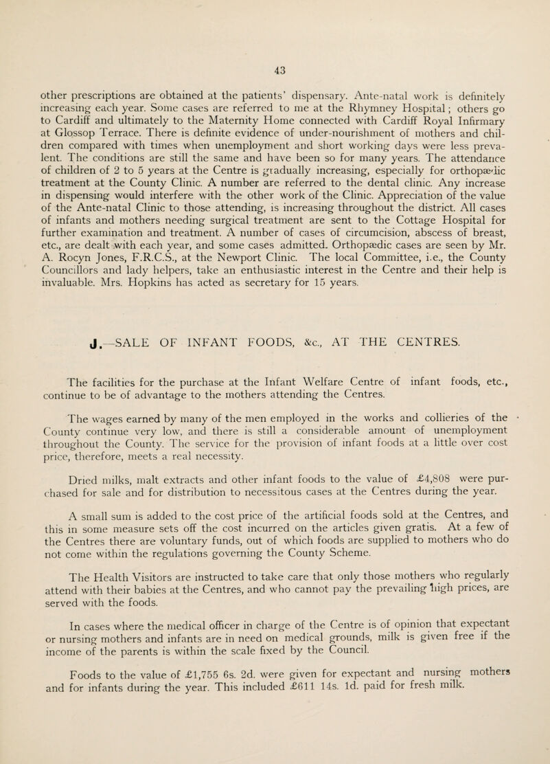 other prescriptions are obtained at the patients’ dispensary. Ante-natal work is definitely increasing each year. Some cases are referred to me at the Rhymney Hospital; others go to Cardiff and ultimately to the Maternity Home connected with Cardiff Royal Infirmary at Glossop Terrace. There is definite evidence of under-nourishment of mothers and chil¬ dren compared with times when unemployment and short working days were less preva¬ lent. The conditions are still the same and have been so for many years. The attendance of children of 2 to 5 years at the Centre is gradually increasing, especially for orthopaedic treatment at the County Clinic. A number are referred to the dental clinic. Any increase in dispensing would interfere with the other work of the Clinic. Appreciation of the value of the Ante-natal Clinic to those attending, is increasing throughout the district. All cases of infants and mothers needing surgical treatment are sent to the Cottage Hospital for further examination and treatment. A number of cases of circumcision, abscess of breast, etc., are dealt with each year, and some cases admitted. Orthopaedic cases are seen by Mr. A. Rocyn Jones, F.R.C.S., at the Newport Clinic. The local Committee, i.e., the County Councillors and lady helpers, take an enthusiastic interest in the Centre and their help is invaluable. Mrs. Hopkins has acted as secretary for 15 years. J„—SALE OF INFANT FOODS, &c., AT THE CENTRES. The facilities for the purchase at the Infant Welfare Centre of infant foods, etc., continue to be of advantage to the mothers attending the Centres. The wages earned by many of the men employed in the works and collieries of the • County continue very low, and there is still a considerable amount of unemployment throughout the County. The service for the provision of infant foods at a little over cost price, therefore, meets a real necessity. Dried milks, malt extracts and other infant foods to the value of £4,808 were pur¬ chased for sale and for distribution to necessitous cases at the Centres during the year. A small sum is added to the cost price of the artificial foods sold at the Centres, and this in some measure sets off the cost incurred on the articles given gratis. At a few of the Centres there are voluntary funds, out of which foods are supplied to mothers who do not come within the regulations governing the County Scheme. The Health Visitors are instructed to take care that only those mothers who regularly attend with their babies at the Centres, and who cannot pay the prevailing liigh prices, are served with the foods. In cases where the medical officer in charge of the Centre is of opinion that expectant or nursing mothers and infants are in need on medical grounds, milk is given free if the income of the parents is within the scale fixed by the Council. Foods to the value of £1,755 6s. 2d. were given for expectant and nursing mothers and for infants during the year. This included £611 14s. Id. paid for fresh milk.