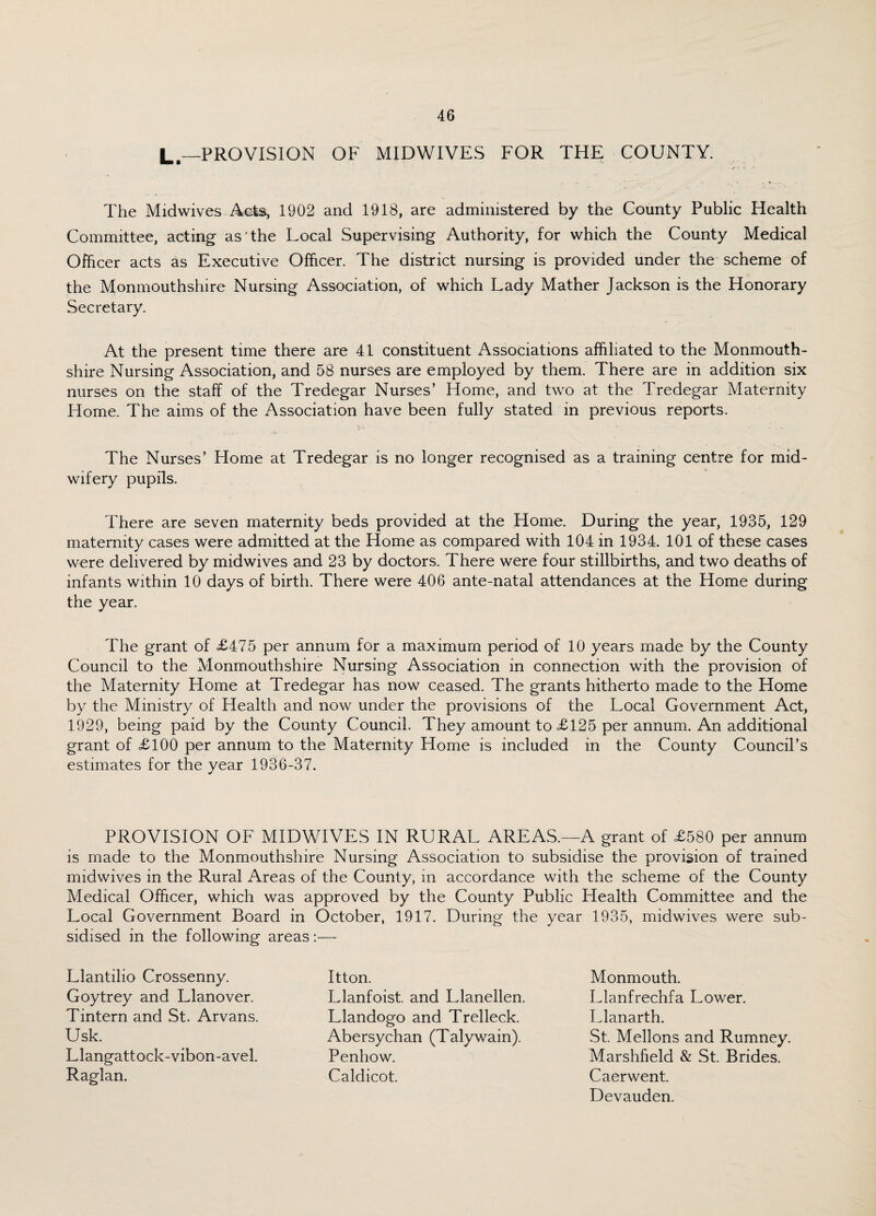 L.—PROVISION OF MIDWIVES FOR THE COUNTY. The Mid wives Acts, 1902 and 1918, are administered by the County Public Health Committee, acting as'the Local Supervising Authority, for which the County Medical Officer acts as Executive Officer. The district nursing is provided under the scheme of the Monmouthshire Nursing Association, of which Lady Mather Jackson is the Honorary Secretary. At the present time there are 41 constituent Associations affiliated to the Monmouth¬ shire Nursing Association, and 58 nurses are employed by them. There are in addition six nurses on the staff of the Tredegar Nurses’ Home, and two at the Tredegar Maternity Home. The aims of the Association have been fully stated in previous reports. The Nurses’ Home at Tredegar is no longer recognised as a training centre for mid¬ wifery pupils. There are seven maternity beds provided at the Home. During the year, 1935, 129 maternity cases were admitted at the Home as compared with 104 in 1934. 101 of these cases were delivered by midwives and 23 by doctors. There were four stillbirths, and two deaths of infants within 10 days of birth. There were 406 ante-natal attendances at the Home during the year. The grant of £475 per annum for a maximum period of 10 years made by the County Council to the Monmouthshire Nursing Association in connection with the provision of the Maternity Home at Tredegar has now ceased. The grants hitherto made to the Home by the Ministry of Health and now under the provisions of the Local Government Act, 1929, being paid by the County Council. They amount to £125 per annum. An additional grant of £100 per annum to the Maternity Home is included in the County Council’s estimates for the year 1936-37. PROVISION OF MIDWIVES IN RURAL AREAS.—A grant of £580 per annum is made to the Monmouthshire Nursing Association to subsidise the provision of trained midwives in the Rural Areas of the County, in accordance with the scheme of the County Medical Officer, which was approved by the County Public Health Committee and the Local Government Board in October, 1917. During the year 1935, midwives were sub¬ sidised in the following areas:— Llantilio Crossenny. Goytrey and Llanover. Tintern and St. Arvans. Usk. Llangattock-vibon-avel. Raglan. Itton. Llanfoist. and Llanellen. Llandogo and Trelleck. Abersychan (Talywain). Penhow. Caldicot. Monmouth. Llanfrechfa Lower. Llanarth. St. Mellons and Rumney. Marshfield & St. Brides. Caerwent. Devauden.