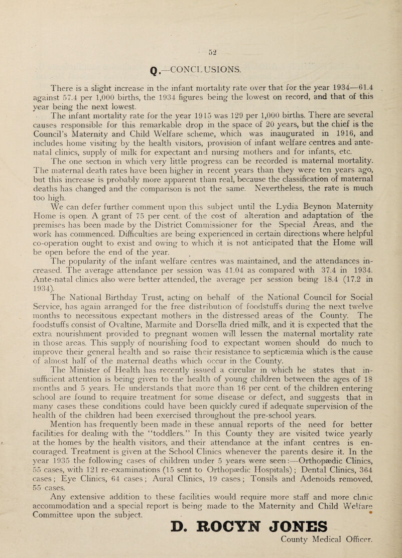 Qf—CONCLUSIONS. There is a slight increase in the infant mortality rate over that for the year 1934—61.4 against 57.4 per 1,000 births, the 1934 figures being the lowest on record, and that of this year being the next lowest. The infant mortality rate for the year 1915 was 129 per 1,000 births. There are several causes responsible for this remarkable drop in the space of 20 years, but the chief is the Council’s Maternity and Child Welfare scheme, which was inaugurated in 1916, and includes home visiting by the health visitors, provision of infant welfare centres and ante¬ natal clinics, supply of milk for expectant and nursing mothers and for infants, etc. The one section in which very little progress can be recorded is maternal mortality. The maternal death rates have been higher in recent years than they were ten years ago, but this increase is probably more apparent than real, because the classification of maternal deaths has changed and the comparison is not the same. Nevertheless, the rate is much too high. We can defer further comment upon this subject until the Lydia Beynon Maternity Home is open. A grant of 75 per cent, of the cost of alteration and adaptation of the premises has been made by the District Commissioner for the Special Areas, and the work has commenced. Difficulties are being experienced in certain directions where helpful co-operation ought to exist and owing to which it is not anticipated that the Home will be open before the end of the year. The popularity of the infant welfare centres was maintained, and the attendances in¬ creased. The average attendance per session was 41.04 as compared with 37.4 in 1934. Ante-natal clinics also were better attended, the average per session being 18.4 (17.2 in 1934). The National Birthday Trust, acting on behalf of the National Council for Social Service, has again arranged for the free distribution of foodstuffs during the next twelve months to necessitous expectant mothers in the distressed areas of the County. The foodstuffs consist of Ovaltine, Marmite and Dorsella dried milk, and it is expected that the extra nourishment provided to pregnant women will lessen the maternal mortality rate m those areas. This supply of nourishing food to expectant women should do much to improve their general health and so raise their resistance to septicaemia which is the cause of almost half of the maternal deaths which occur in the County. The Minister of Health has recently issued a circular in which he states that in¬ sufficient attention is being given to the health of young children between the ages of 18 months and 5 years. He understands that more than 16 per cent, of the children entering school are found to require treatment for some disease or defect, and suggests that in many cases these conditions could have been quickly cured if adequate supervision of the health of the children had been exercised throughout the pre-school years. Mention has frequently been made in these annual reports of the need for better facilities for dealing with the “toddlers.” In this County they are visited twice yearly at the homes by the health visitors, and their attendance at the infant centres is en¬ couraged. Treatment is given at the School Clinics whenever the parents desire it. In the year 1935 the following cases of children under 5 years were seen:—Orthopaedic Clinics, 55 cases, with 121 re-examinations (15 sent to Orthopaedic Hospitals) ; Dental Clinics, 364 cases; Eye Clinics, 64 cases; Aural Clinics, 19 cases; Tonsils and Adenoids removed, 55 cases. Any extensive addition to these facilities would require more staff and more clinic accommodation 'and a special report is being made to the Maternity and Child WeLare Committee upon the subject. D. ROCYN JONES County Medical Officer.