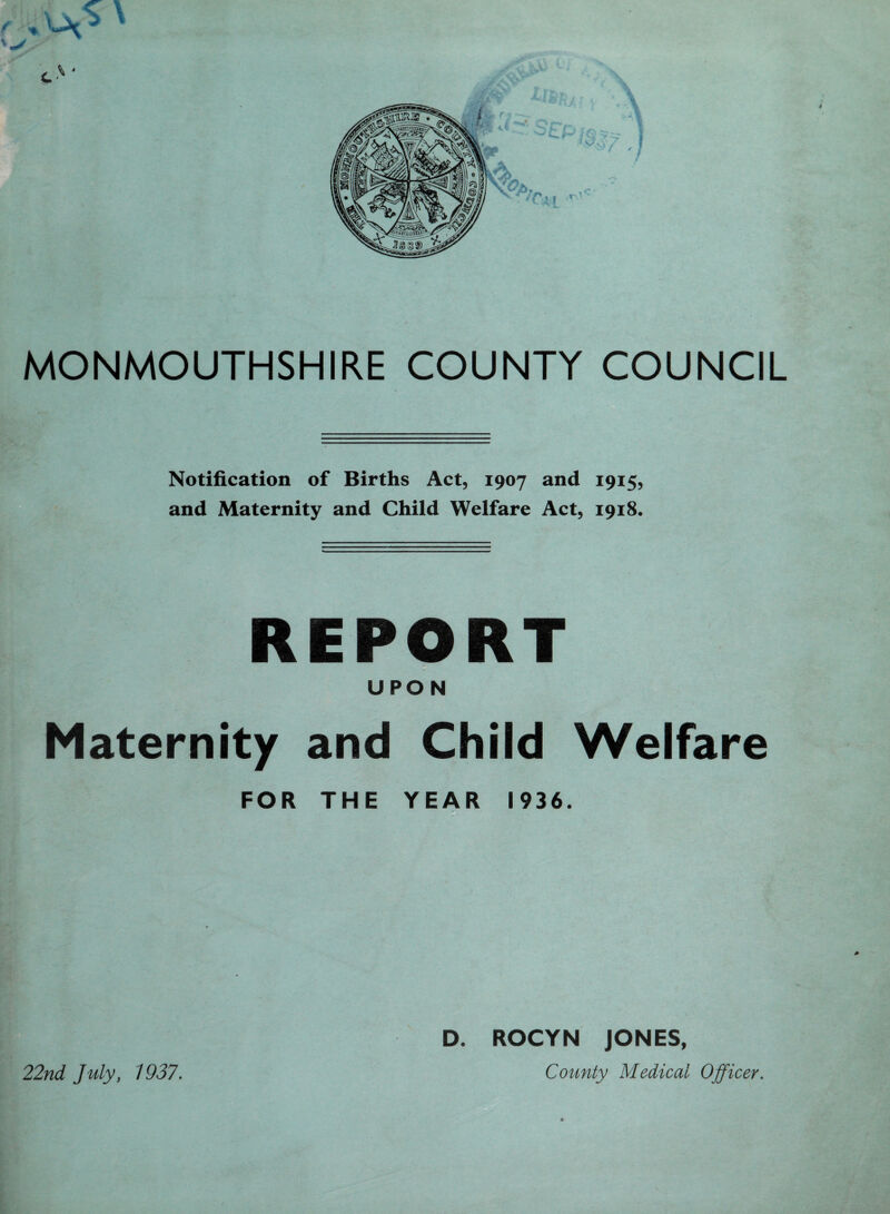 Notification of Births Act, 1907 and 1915, and Maternity and Child Welfare Act, 1918. REPORT UPON Maternity and Child Welfare FOR THE YEAR 1936. D. ROCYN JONES, County Medical Officer. 22nd July, 1937.