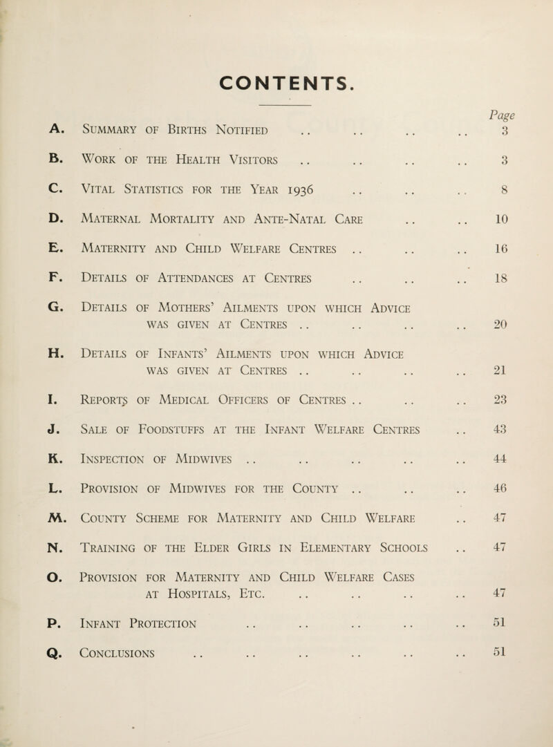 CONTENTS. A. Summary of Births Notified B. Work of the Health Visitors C. Vital Statistics for the Year 1936 D. Maternal Mortality and Ante-Natal Care E. Maternity and Child Welfare Centres F. Details of Attendances at Centres G. Details of Mothers’ Ailments upon which Advice was given at Centres H. Details of Infants’ Ailments upon which Advice WAS GIVEN AT CENTRES I. Reports of Medical Officers of Centres .. J. Sale of Foodstuffs at the Infant Welfare Centres K. Inspection of Midwives L. Provision of Midwives for the County M. County Scheme for Maternity and Child Welfare N. Training of the Elder Girls in Elementary Schools O. Provision for Maternity and Child Welfare Cases at Hospitals, Etc. P. Infant Protection Page 3 3 8 10 16 18 20 21 23 43 44 46 47 47 47 51 51 Conclusions