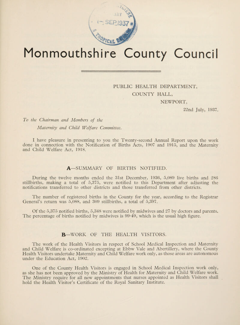 PUBLIC HEALTH DEPARTMENT, COUNTY HALL, NEWPORT, 22nd July, 1937. To the Chairman and Members of the Maternity and Child Welfare Committee. I have pleasure in presenting to you the Twenty-second Annual Report upon the work done in connection with the Notification of Births Acts, 1907 and 1915, and the Maternity and Child Welfare Act, 1918. A—SUMMARY OF BIRTHS NOTIFIED. During the twelve months ended the 31st December, 1936, 5,089 live births and 286 stillbirths, making a total of 5,375, were notified to this Department after adjusting the notifications transferred to other districts and those transferred from other districts. The number of registered births in the County for the year, according to the Registrar General’s return was 5,088, and 309 stillbirths, a total of 5,397. Of the 5,375 notified births, 5,348 were notified by midwives and 27 by doctors and parents. The percentage of births notified by midwives is 99-49, which is the usual high figure. B—WORK OF THE HEALTH VISITORS. The work of the Health Visitors in respect of School Medical Inspection and Maternity and Child Welfare is co-ordinated excepting at Ebbw Vale and Abertillery, where the County Health Visitors undertake Maternity and Child Welfare work only, as those areas are autonomous under the Education Act, 1902. One of the County Health Visitors is engaged in School Medical Inspection work only, as she has not been approved by the Ministry of Health for Maternity and Child Welfare work. The Ministry require for all new appointments that nurses appointed as Health Visitors shall hold the Health Visitor’s Certificate of the Royal Sanitary Institute.