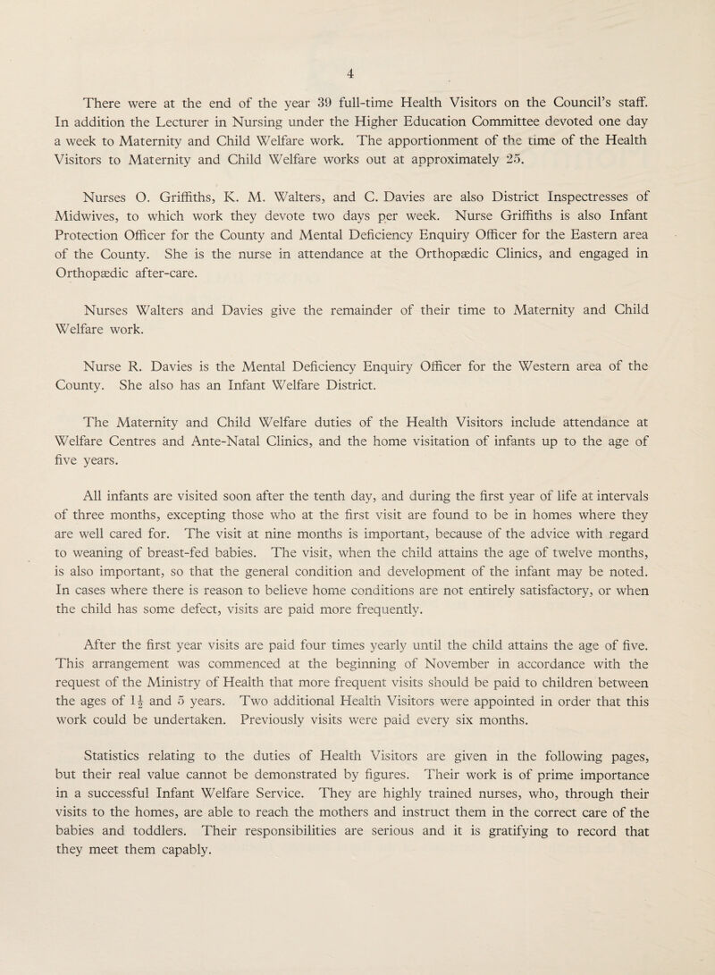 There were at the end of the year 39 full-time Health Visitors on the Council’s staff. In addition the Lecturer in Nursing under the Higher Education Committee devoted one day a week to Maternity and Child Welfare work. The apportionment of the time of the Health Visitors to Maternity and Child Welfare works out at approximately 25. Nurses O. Griffiths, K. M. Walters, and C. Davies are also District Inspectresses of Midwives, to which work they devote two days per week. Nurse Griffiths is also Infant Protection Officer for the County and Mental Deficiency Enquiry Officer for the Eastern area of the County. She is the nurse in attendance at the Orthopaedic Clinics, and engaged in Orthopaedic after-care. Nurses Walters and Davies give the remainder of their time to Maternity and Child Welfare work. Nurse R. Davies is the Mental Deficiency Enquiry Officer for the Western area of the County. She also has an Infant Welfare District. The Maternity and Child Welfare duties of the Health Visitors include attendance at Welfare Centres and Ante-Natal Clinics, and the home visitation of infants up to the age of five years. All infants are visited soon after the tenth day, and during the first year of life at intervals of three months, excepting those who at the first visit are found to be in homes where they are well cared for. The visit at nine months is important, because of the advice with regard to weaning of breast-fed babies. The visit, when the child attains the age of twelve months, is also important, so that the general condition and development of the infant may be noted. In cases where there is reason to believe home conditions are not entirely satisfactory, or when the child has some defect, visits are paid more frequently. After the first year visits are paid four times yearly until the child attains the age of five. This arrangement was commenced at the beginning of November in accordance with the request of the Ministry of Health that more frequent visits should be paid to children between the ages of and 5 years. Two additional Health Visitors were appointed in order that this work could be undertaken. Previously visits were paid every six months. Statistics relating to the duties of Health Visitors are given in the following pages, but their real value cannot be demonstrated by figures. Their work is of prime importance in a successful Infant Welfare Service. They are highly trained nurses, who, through their visits to the homes, are able to reach the mothers and instruct them in the correct care of the babies and toddlers. Their responsibilities are serious and it is gratifying to record that they meet them capably.