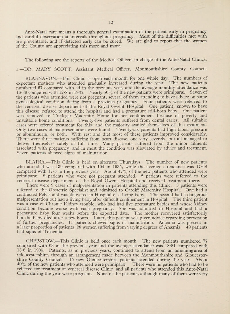 and careful observation at intervals throughout pregnancy. Most of the difficulties met with are preventable, and if detected early can be cured. We are glad to report that the women of the County are appreciating this more and more. The following are the reports of the Medical Officers in charge of the Ante-Natal Clinics. 1.—DR. MARY SCOTT, Assistant Medical Officer, Monmouthshire County Council. BLAENAVON.—This Clinic is open each month for one whole day. The numbers of expectant mothers who attended gradually increased during the year. The new patients numbered 67 compared with 44 in the previous year, and the average monthly attendance was 16-36 compared with 12-8 in 1935. Nearly 50% of the new patients were primiparte. Seven of the patients who attended were not pregnant, several of them attending to have advice on some gynaecological condition dating from a previous pregnancy. Four patients were referred to the venereal disease department of the Royal Gwent Hospital. One patient, known to have this disease, refused to attend the hospital and had a premature still-born baby. One patient was removed to Tredegar Maternity Home for her confinement because of poverty and unsuitable home conditions. Twenty-five patients suffered from dental caries. All suitable cases were offered treatment for this, and the majority availed themselves of this treatment. Only two cases of malpresentation were found. Twenty-six patients had high blood pressure or albuminuria, or both. With rest and diet most of these patients improved considerably. There were three patients suffering from heart disease, one very severely, but all managed to deliver themselves safely at full time. Many patients suffered from the minor ailments associated with pregnancy, and in most the condition was alleviated by advice and treatment. Seven patients shewed signs of malnutrition. BLAINA.—This Clinic is held on alternate Thursdays. The number of new patients who attended was 139 compared with 104 in 1935, while the average attendance was 17-68 compared with 17-5 in the previous year. About 47% of the new patients who attended were primiparse. 8 patients who were not pregnant attended. 2 patients were referred to the venereal disease department of the Royal Gwent Hospital and received treatment there. There were 9 cases of malpresentation in patients attending this Clinic. 3 patients were referred to the Obstetric Specialist and admitted to Cardiff Maternity Hospital. One had a contracted Pelvis and was delivered in Hospital of a living baby. The second had a dangerous malpresentation but had a living baby after difficult confinement in Hospital. The third patient was a case of Chronic Kidney trouble, who had had five premature babies and whose kidney condition became worse with each pregnancy. She was admitted to Hospital and had a premature baby four weeks before the expected date. The mother recovered satisfactorily but the baby died after a few hours. Later, this patient was given advice regarding prevention of further pregnancies. 11 patients shewed signs of malnutrition. Anaemia was present in a large proportion of patients, 28 women suffering from varying degrees of Anaemia. 49 patients had signs of Toxaemia. CHEPSTOW.—This Clinic is held once each month. The new patients numbered 77 compared with 63 in the previous year and the average attendance was 18-81 compared with 13-6 in 1935. Patients, as in previous years, continued to attend from an adjoining area of Gloucestershire, through an arrangement made between the Monmouthshire and Gloucester¬ shire County Councils. 15 new Gloucestershire patients attended during the year. About 40% of the new patients who attended were primiparas. There were no patients who had to be referred for treatment at venereal disease Clinic, and all patients who attended this Ante-Natal Clinic during the year were pregnant. None of the patients, although many of them were very