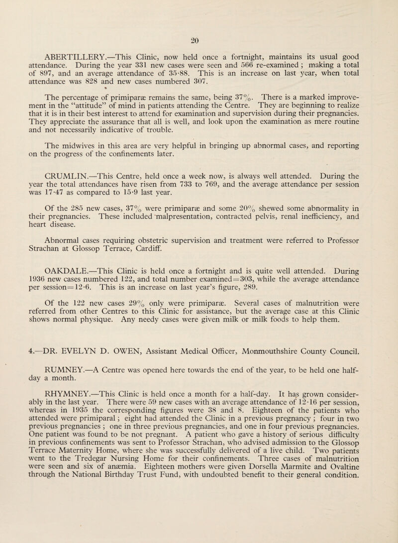 ABERTILLERY.—This Clinic, now held once a fortnight, maintains its usual good attendance. During the year 331 new cases were seen and 566 re-examined; making a total of 897, and an average attendance of 35-88. This is an increase on last year, when total attendance was 828 and new cases numbered 307. * The percentage of primiparte remains the same, being 37%. There is a marked improve¬ ment in the “attitude” of mind in patients attending the Centre. They are beginning to realize that it is in their best interest to attend for examination and supervision during their pregnancies. They appreciate the assurance that all is well, and look upon the examination as mere routine and not necessarily indicative of trouble. The midwives in this area are very helpful in bringing up abnormal cases, and reporting on the progress of the confinements later. CRUMLIN.—This Centre, held once a week now, is always well attended. During the year the total attendances have risen from 733 to 769, and the average attendance per session was 17-47 as compared to 15-9 last year. Of the 285 new cases, 37% were primipane and some 20% shewed some abnormality in their pregnancies. These included 'malpresentation, contracted pelvis, renal inefficiency, and heart disease. Abnormal cases requiring obstetric supervision and treatment were referred to Professor Strachan at Glossop Terrace, Cardiff. OAKDALE.—This Clinic is held once a fortnight and is quite well attended. During 1936 new cases numbered 122, and total number examined=303, while the average attendance per session=12-6. This is an increase on last year’s figure, 289. Of the 122 new cases 29% only were primiparse. Several cases of malnutrition were referred from other Centres to this Clinic for assistance, but the average case at this Clinic shows normal physique. Any needy cases were given milk or milk foods to help them. 4.—DR. EVELYN D. OWEN, Assistant Medical Officer, Monmouthshire County Council. RUMNEY.—A Centre was opened here towards the end of the year, to be held one half¬ day a month. RHYMNEY.—This Clinic is held once a month for a half-day. It has grown consider¬ ably in the last year. There were 59 new cases with an average attendance of 12-16 per session, whereas in 1935 the corresponding figures were 38 and 8. Eighteen of the patients who attended were primiparal; eight had attended the Clinic in a previous pregnancy ; four in two previous pregnancies ; one in three previous pregnancies, and one in four previous pregnancies. One patient was found to be not pregnant. A patient who gave a history of serious difficulty in previous confinements was sent to Professor Strachan, who advised admission to the Glossop Terrace Maternity Home, where she was successfully delivered of a live child. Two patients went to the Tredegar Nursing Home for their confinements. Three cases of malnutrition were seen and six of antemia. Eighteen mothers were given Dorsella Marmite and Ovaltine through the National Birthday Trust Fund, with undoubted benefit to their general condition.