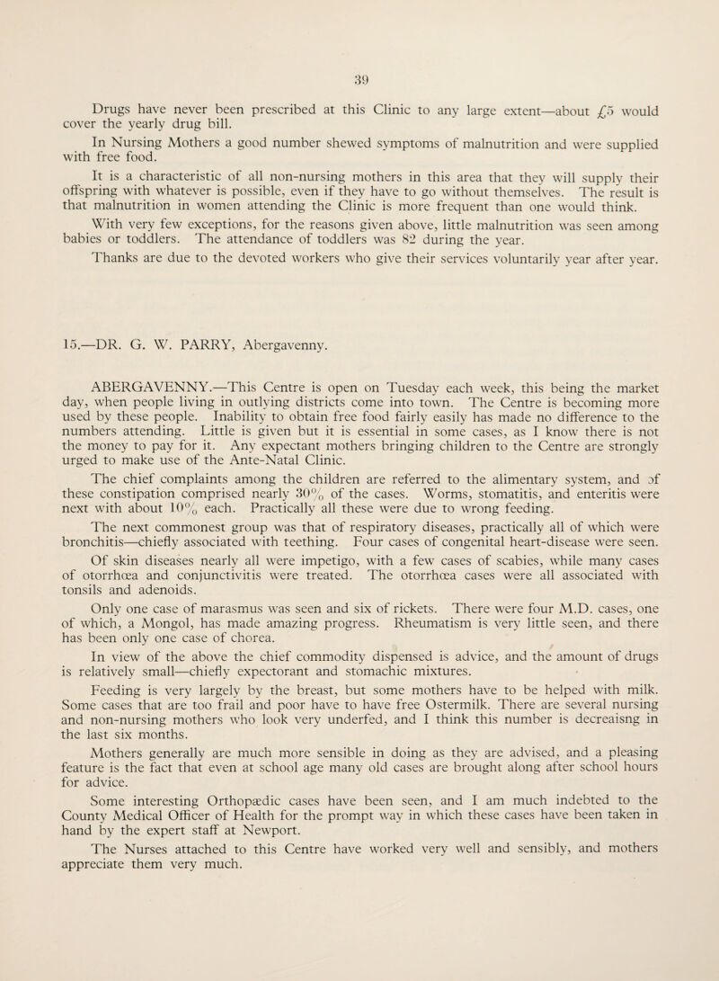 Drugs have never been prescribed at this Clinic to any large extent—about £5 would cover the yearly drug bill. In Nursing Mothers a good number shewed symptoms of malnutrition and were supplied with free food. It is a characteristic of all non-nursing mothers in this area that they will supply their offspring with whatever is possible, even if they have to go without themselves. The result is that malnutrition in women attending the Clinic is more frequent than one would think. With very few exceptions, for the reasons given above, little malnutrition was seen among babies or toddlers. The attendance of toddlers was 82 during the year. Thanks are due to the devoted workers who give their services voluntarily year after year. 15.—DR. G. W. PARRY, Abergavenny. ABERGAVENNY.—This Centre is open on Tuesday each week, this being the market day, when people living in outlying districts come into town. The Centre is becoming more used by these people. Inability to obtain free food fairly easily has made no difference to the numbers attending. Little is given but it is essential in some cases, as I know there is not the money to pay for it. Any expectant mothers bringing children to the Centre are strongly urged to make use of the Ante-Natal Clinic. The chief complaints among the children are referred to the alimentary system, and of these constipation comprised nearly 30% of the cases. Worms, stomatitis, and enteritis were next with about 10% each. Practically all these were due to wrong feeding. The next commonest group was that of respiratory diseases, practically all of which were bronchitis—chiefly associated with teething. Four cases of congenital heart-disease were seen. Of skin diseases nearly all were impetigo, with a few cases of scabies, while many cases of otorrhoea and conjunctivitis were treated. The otorrhoea cases were all associated with tonsils and adenoids. Only one case of marasmus was seen and six of rickets. There were four M.D. cases, one of which, a Mongol, has made amazing progress. Rheumatism is very little seen, and there has been only one case of chorea. In view of the above the chief commodity dispensed is advice, and the amount of drugs is relatively small—chiefly expectorant and stomachic mixtures. Feeding is very largely by the breast, but some mothers have to be helped with milk. Some cases that are too frail and poor have to have free Ostermilk. There are several nursing and non-nursing mothers who look very underfed, and I think this number is decreaisng in the last six months. Mothers generally are much more sensible in doing as they are advised, and a pleasing feature is the fact that even at school age many old cases are brought along after school hours for advice. Some interesting Orthopaedic cases have been seen, and I am much indebted to the County Medical Officer of Health for the prompt way in which these cases have been taken in hand by the expert staff at Newport. The Nurses attached to this Centre have worked very well and sensibly, and mothers appreciate them very much.