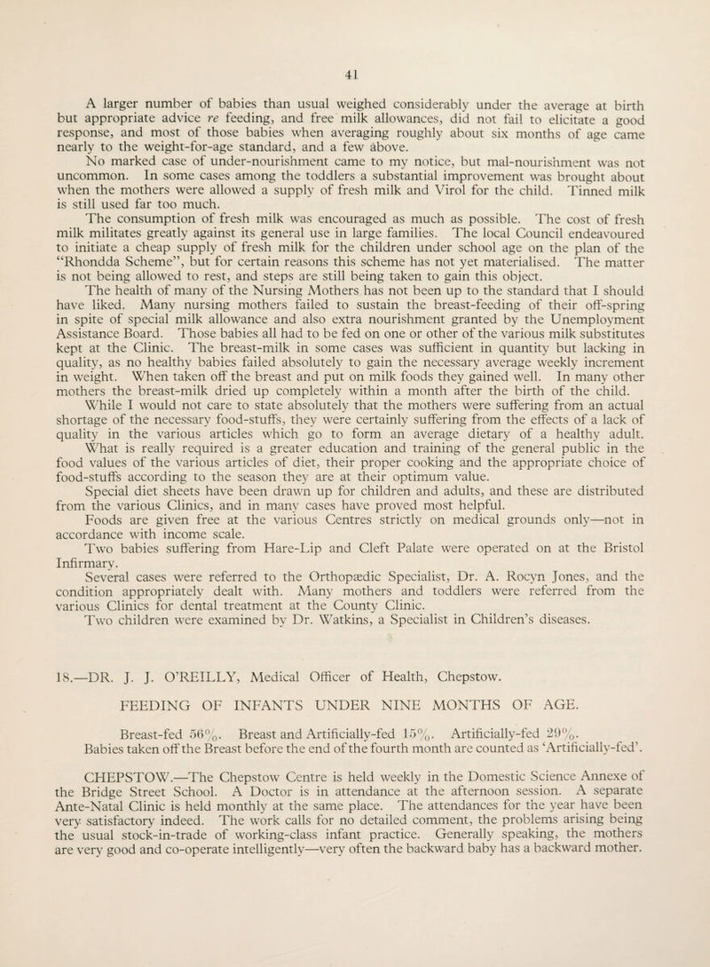 A larger number of babies than usual weighed considerably under the average at birth but appropriate advice re feeding, and free milk allowances, did not fail to elicitate a good response, and most of those babies when averaging roughly about six months of age came nearly to the weight-for-age standard, and a few above. No marked case of under-nourishment came to my notice, but mal-nourishment was not uncommon. In some cases among the toddlers a substantial improvement was brought about when the mothers were allowed a supply of fresh milk and Virol for the child. Tinned milk is still used far too much. The consumption of fresh milk was encouraged as much as possible. The cost of fresh milk militates greatly against its general use in large families. The local Council endeavoured to initiate a cheap supply of fresh milk for the children under school age on the plan of the “Rhondda Scheme”, but for certain reasons this scheme has not yet materialised. The matter is not being allowed to rest, and steps are still being taken to gain this object. The health of many of the Nursing Mothers has not been up to the standard that I should have liked. Many nursing mothers failed to sustain the breast-feeding of their off-spring in spite of special milk allowance and also extra nourishment granted by the Unemployment Assistance Board. Those babies all had to be fed on one or other of the various milk substitutes kept at the Clinic. The breast-milk in some cases was sufficient in quantity but lacking in quality, as no healthy babies failed absolutely to gain the necessary average weekly increment in weight. When taken off the breast and put on milk foods they gained well. In many other mothers the breast-milk dried up completely within a month after the birth of the child. While I would not care to state absolutely that the mothers were suffering from an actual shortage of the necessary food-stuff's, they were certainly suffering from the effects of a lack of quality in the various articles which go to form an average dietary of a healthy adult. What is really required is a greater education and training of the general public in the food values of the various articles of diet, their proper cooking and the appropriate choice of food-stuff's according to the season they are at their optimum value. Special diet sheets have been drawn up for children and adults, and these are distributed from the various Clinics, and in many cases have proved most helpful. Foods are given free at the various Centres strictly on medical grounds only—not in accordance with income scale. Two babies suffering from Hare-Lip and Cleft Palate were operated on at the Bristol Infirmary. Several cases were referred to the Orthopaedic Specialist, Dr. A. Rocyn Jones, and the condition appropriately dealt with. Many mothers and toddlers were referred from the various Clinics for dental treatment at the County Clinic. Two children were examined by Dr. Watkins, a Specialist in Children’s diseases. 18.—DR. J. J. O’REILLY, Medical Officer of Health, Chepstow. FEEDING OF INFANTS UNDER NINE MONTHS OF AGE. Breast-fed 56%. Breast and Artificially-fed 15%. Artificially-fed 29%. Babies taken off the Breast before the end of the fourth month are counted as ‘Artificially-fed’. CHEPSTOW.—The Chepstow Centre is held weekly in the Domestic Science Annexe of the Bridge Street School. A Doctor is in attendance at the afternoon session. A separate Ante-Natal Clinic is held monthly at the same place. The attendances for the year have been very satisfactory indeed. The work calls for no detailed comment, the problems arising being the usual stock-in-trade of working-class infant practice. Generally speaking, the mothers are very good and co-operate intelligently—very often the backward baby has a backward mother.