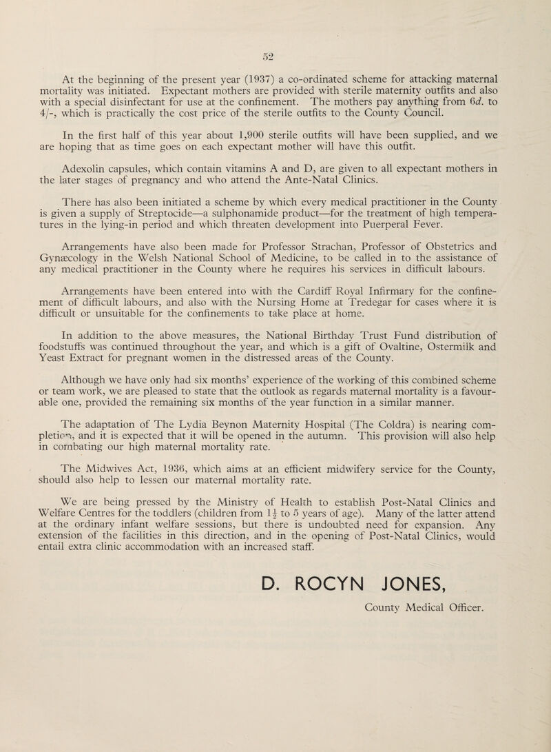 At the beginning of the present year (1937) a co-ordinated scheme for attacking maternal mortality was initiated. Expectant mothers are provided with sterile maternity outfits and also with a special disinfectant for use at the confinement. The mothers pay anything from 6d. to 4/-, which is practically the cost price of the sterile outfits to the County Council. In the first half of this year about 1,900 sterile outfits will have been supplied, and we are hoping that as time goes on each expectant mother will have this outfit. Adexolin capsules, which contain vitamins A and D, are given to all expectant mothers in the later stages of pregnancy and who attend the Ante-Natal Clinics. There has also been initiated a scheme by which every medical practitioner in the County is given a supply of Streptocide—a sulphonamide product—for the treatment of high tempera¬ tures in the lying-in period and which threaten development into Puerperal Fever. Arrangements have also been made for Professor Strachan, Professor of Obstetrics and Gynaecology in the Welsh National School of Medicine, to be called in to the assistance of any medical practitioner in the County where he requires his services in difficult labours. Arrangements have been entered into with the Cardiff Royal Infirmary for the confine¬ ment of difficult labours, and also with the Nursing Home at Tredegar for cases where it is difficult or unsuitable for the confinements to take place at home. In addition to the above measures, the National Birthday Trust Fund distribution of foodstuffs was continued throughout the year, and which is a gift of Ovaltine, Ostermilk and Yeast Extract for pregnant women in the distressed areas of the County. Although we have only had six months’ experience of the working of this combined scheme or team work, we are pleased to state that the outlook as regards maternal mortality is a favour¬ able one, provided the remaining six months of the year function in a similar manner. The adaptation of The Lydia Beynon Maternity Hospital (The Coldra) is nearing com¬ pletion, and it is expected that it will be opened in the autumn. This provision will also help in combating our high maternal mortality rate. The Midwives Act, 1936, which aims at an efficient midwifery service for the County, should also help to lessen our maternal mortality rate. We are being pressed by the Ministry of Health to establish Post-Natal Clinics and Welfare Centres for the toddlers (children from 1J to 5 years of age). Many of the latter attend at the ordinary infant welfare sessions, but there is undoubted need for expansion. Any extension of the facilities in this direction, and in the opening of Post-Natal Clinics, would entail extra clinic accommodation with an increased staff. D. ROCYN JONES, County Medical Officer.