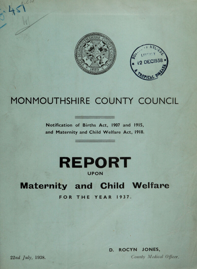 MONMOUTHSHIRE COUNTY COUNCIL Notification of Births Act, 1907 and 1915, and Maternity and Child Welfare Act, 1918. REPORT UPON Maternity and Child Welfare FOR THE YEAR 1937. D. ROCYN JONES, County Medical Officer. 22nd July, 1938.