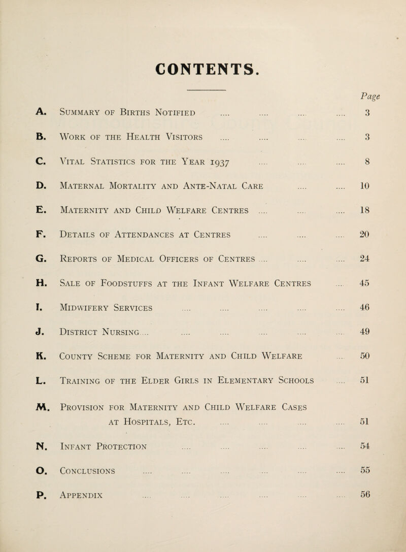 CONTENTS. Page A. Summary of Births Notified .... .... .... .... 3 B. Work of the Health Visitors .... .... ... .... 3 C. Vital Statistics for the Year 1937 .... .... .... 8 D. Maternal Mortality and Ante-Natal Care .... .... 10 E. Maternity and Child Welfare Centres .... .... .... 18 F. Details of Attendances at Centres .... .... .... 20 G- Reports of Medical Officers of Centres .... .... .... 24 H. Sale of Foodstuffs at the Infant Welfare Centres ... 45 I. Midwifery Services .... .... .... .... .... 46 J. District Nursing.... .... .... .... .... .... 49 K- County Scheme for Maternity and Child Welfare ... 50 L. Training of the Elder Girls in Elementary Schools .... 51 M. Provision for Maternity and Child Welfare Cases at Hospitals, Etc. .... .... .... .... 51 N. Infant Protection .... .... .... .... .... 54 O. Conclusions .... .... .... ... .... .... 55 P. Appendix .... .... .... .... ... .... 56