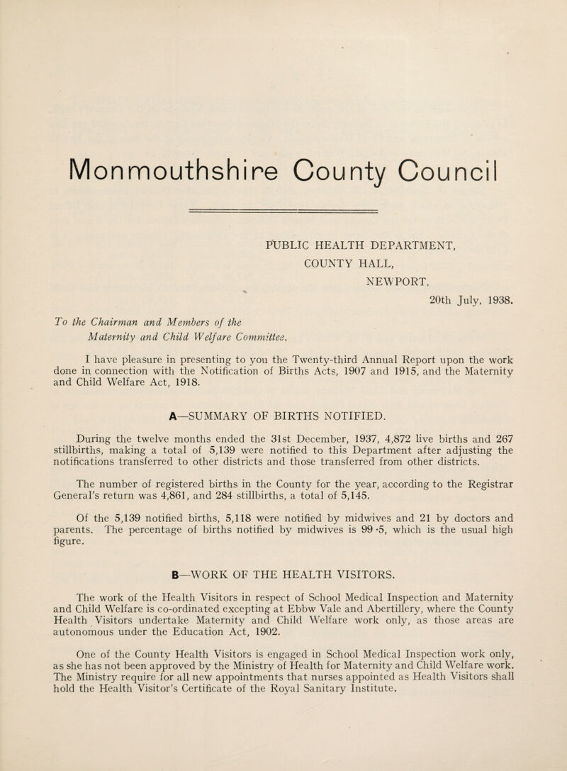 PUBLIC HEALTH DEPARTMENT, COUNTY HALL, NEWPORT, 20th July, 1938. To the Chairman and Members of the Maternity and Child Welfare Committee. I have pleasure in presenting to you the Twenty-third Annual Report upon the work done in connection with the Notification of Births Acts, 1907 and 1915, and the Maternity and Child Welfare Act, 1918. A—SUMMARY OF BIRTHS NOTIFIED. During the twelve months ended the 31st December, 1937, 4,872 live births and 267 stillbirths, making a total of 5,139 were notified to this Department after adjusting the notifications transferred to other districts and those transferred from other districts. The number of registered births in the County for the year, according to the Registrar General’s return was 4,861, and 284 stillbirths, a total of 5,145. Of the 5,139 notified births, 5,118 were notified by midwives and 21 by doctors and parents. The percentage of births notified by midwives is 99 -5, which is the usual high figure. B—WORK OF THE HEALTH VISITORS. The work of the Health Visitors in respect of School Medical Inspection and Maternity and Child Welfare is co-ordinated excepting at Ebbw Vale and Abertillery, where the County Health Visitors undertake Maternity and Child Welfare work only, as those areas are autonomous under the Education Act, 1902. One of the County Health Visitors is engaged in School Medical Inspection work only, as she has not been approved by the Ministry of Health for Maternity and Child Welfare work. The Ministry require for all new appointments that nurses appointed as Health Visitors shall hold the Health Visitor’s Certificate of the Royal Sanitary Institute.