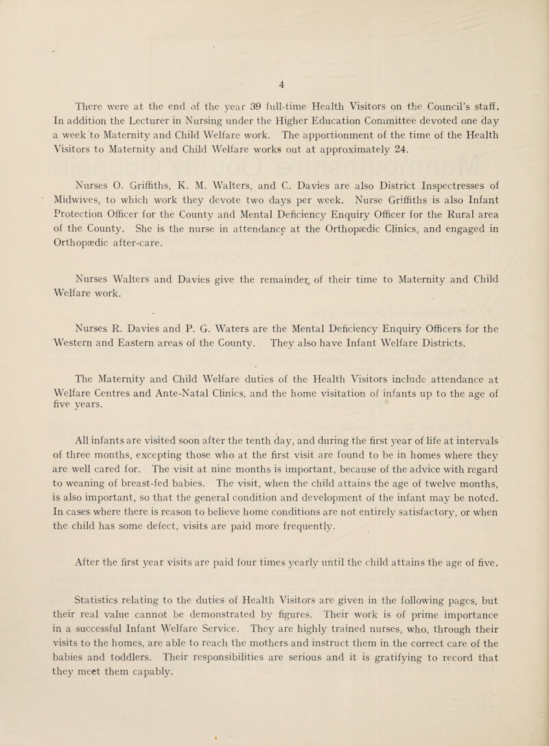 There were at the end of the year 39 full-time Health Visitors on the Council’s staff. In addition the Lecturer in Nursing under the Higher Education Committee devoted one day a week to Maternity and Child Welfare work. The apportionment of the time of the Health Visitors to Maternity and Child Welfare works out at approximately 24. Nurses O. Griffiths, K. M. Walters, and C. Davies are also District Inspectresses of Midwives, to which work they devote two days per week. Nurse Griffiths is also Infant Protection Officer for the County and Mental Deficiency Enquiry Officer for the Rural area of the County. She is the nurse in attendance at the Orthopaedic Clinics, and engaged in Orthopaedic after-care. Nurses Walters and Davies give the remainder of their time to Maternity and Child Welfare work. Nurses R. Davies and P. G. Waters are the Mental Deficiency Enquiry Officers for the Western and Eastern areas of the County. They also have Infant Welfare Districts. The Maternity and Child Welfare duties of the Health Visitors include attendance at Welfare Centres and Ante-Natal Clinics, and the home visitation of infants up to the age of five years. All infants are visited soon after the tenth day, and during the first year of life at intervals of three months, excepting those who at the first visit are found to be in homes where they are well cared for. The visit at nine months is important, because of the advice with regard to weaning of breast-fed babies. The visit, when the child attains the age of twelve months, is also important, so that the general condition and development of the infant may be noted. In cases where there is reason to believe home conditions are not entirely satisfactory, or when the child has some defect, visits are paid more frequently. After the first year visits are paid four times yearly until the child attains the age of five. Statistics relating to the duties of Health Visitors are given in the following pages, but their real value cannot be demonstrated by figures. Their work is of prime importance in a successful Infant Welfare Service. They are highly trained nurses, who, through their visits to the homes, are able to reach the mothers and instruct them in the correct care of the babies and toddlers. Their responsibilities are serious and it is gratifying to record that they meet them capably.