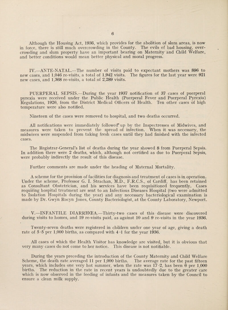 Although the Housing Act, 1936, which provides for the abolition of slum areas, is now in force, there is still much overcrowding in the County. The evils of bad housing, over¬ crowding and slum property have an important bearing on Maternity and Child Welfare, and better conditions would mean better physical and moral progress. IV.—ANTE-NATAL.—The number of visits paid to expectant mothers was 896 to new cases, and 1,046 re-visits, a total of 1,942 visits. The figures for the last year were 921 new cases, and 1,368 re-visits, a total of 2,289 visits. PUERPERAL SEPSIS.—During the year 1937 notification of 37 cases of puerperal pyrexia were received under the Public Health (Puerperal Fever and Puerperal Pyrexia) Regulations, 1926, from the District Medical Officers of Health. Ten other cases of high temperature were also notified. Nineteen of the cases were removed to hospital, and two deaths occurred. All notifications were immediately followed* up by the Inspectresses of Midwives, and measures were taken to prevent the spread of infection. When it was necessary, the midwives were suspended from taking fresh cases until they had finished with the infected cases. The Registrar-General’s list of deaths during the year showed 8 from Puerperal Sepsis. In. addition there were 2 deaths, which, although not certified as due to Puerperal Sepsis, were probably indirectly the result of this disease. Further comments are made under the heading of Maternal Mortality. A scheme for the provision of facilities for diagnosis and treatment of cases is in operation. Under the scheme, Professor G. I. Strachan, M.D., F.R.C.S., of Cardiff, has been retained as Consultant Obstetrician, and his services have been requisitioned frequently. Cases requiring hospital treatment are sent to an Infectious Diseases Hospital (two were admitted to Isolation Hospitals during the year) and any necessary bacteriological examination is made by Dr. Gwyn Rocyn Jones, County Bacteriologist, at the County Laboratory, Newport. V.—INFANTILE DIARRHCEA.—Thirty-two cases of this disease were discovered during visits to homes, and 19 re-visits paid, as against 10 and 9 re-visits in the year 1936. Twenty-seven deaths were registered in children under one year of age, giving a death rate of 5 *5 per 1,000 births, as compared with 4 -1 for the year 1936. All cases of which the Health Visitor has knowledge are visited, but it is obvious that very many cases do not come to her notice. This disease is not notifiable. During the years preceding the introduction of the County Maternity and Child Welfare Scheme, the death rate averaged 11 per 1,000 births. The average rate for the past fifteen years, which includes one very hot summer, when the rate was 17 *2, has been 6 per 1,000 births. The reduction in the rate in recent years is undoubtedly due to the greater care which is now observed in the feeding of infants and the measures taken by the Council to ensure a clean milk supply.