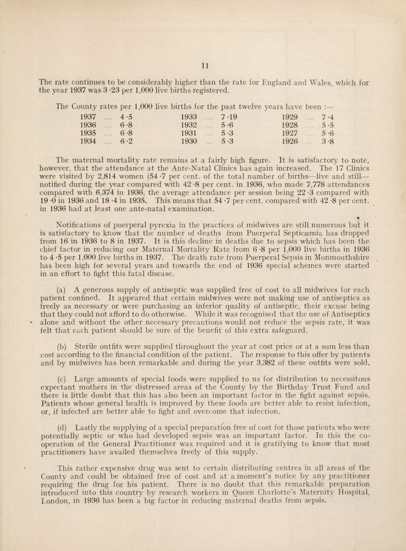 The rate continues to be considerably higher than the rate for England and Wales, which for the year 1937 was 3 -23 per 1,000 live births registered. The County rates per 1,000 live births for the past twelve years have been :— 1937 .. .. 4 -5 1933 7-19 1929 .. .. 7 -4 1936 .. .. 6-8 1932 5-6 1928 .. 5-5 1935 6-8 1931 5 -3 1927 5-6 1934 .. .. 6-2 1930 .. 5-3 1926 .. 3-8 The maternal mortality rate remains at a fairly high figure. It is satisfactory to note, however, that the attendance at the Ante-Natal Clinics has again increased. The 17 Clinics were visited by 2,814 women (54 -7 per cent, of the total number of births—live and still— notified during the year compared with 42 -8 per cent, in 1936, who made 7,778 attendances compared with 6,374 in 1936, the average attendance per session being 22 -3 compared with 19 -0 in 1936 and 18 *4 in 1935. This means that 54 -7 per cent, compared with 42 -8 per cent, in 1936 had at least one ante-natal examination. » Notifications of puerperal pyrexia in the practices of midwives are still numerous but it is satisfactory to know that the number of deaths from Puerperal Septicaemia has dropped from 16 in 1936 to 8 in 1937. It is this decline in deaths due to sepsis which has been the chief factor in reducing our Maternal Mortality Rate from 6*8 per 1,000 live births in 1936 to 4 -5 per 1,000 live births in 1937. The death rate from Puerperal Sepsis in Monmouthshire has been high for several years and towards the end of 1936 special schemes were started in an effort to fight this fatal disease. (a) A generous supply of antiseptic was supplied free of cost to all midwives for each patient confined. It appeared that certain midwives were not making use of antiseptics as freely as necessary or were purchasing an inferior quality of antiseptic, their excuse being that they could not afford to do otherwise. While it was recognised that the use of Antiseptics * alone and without the other necessary precautions would not reduce the sepsis rate, it was felt that each patient should be sure of the benefit of this extra safeguard. (b) Sterile outfits were supplied throughout the year at cost price or at a sum less than cost according to the financial condition of the patient. The response to this offer by patients and by midwives has been remarkable and during the year 3,382 of these outfits were sold. (c) Large amounts of special foods were supplied to us for distribution to necessitous expectant mothers in the distressed areas of the County by the Birthday Trust Fund and there is little doubt that this has also been an important factor in the fight against sepsis. Patients whose general health is improved by these foods are better able to resist infection, or, if infected are better able to fight and overcome that infection. (d) Lastly the supplying of a special preparation free of cost for those patients who were potentially septic or who had developed sepsis was an important factor. In this the co¬ operation of the General Practitioner was required and it is gratifying to know that most practitioners have availed themselves freely of this supply. This rather expensive drug was sent to certain distributing centres in all areas of the County and could be obtained free of cost and at a moment’s notice by any practitioner requiring the drug for his patient. There is no doubt that this remarkable preparation introduced into this country by research workers in Queen Charlotte’s Maternity Hospital, London, in 1936 has been a big factor in reducing maternal deaths from sepsis.