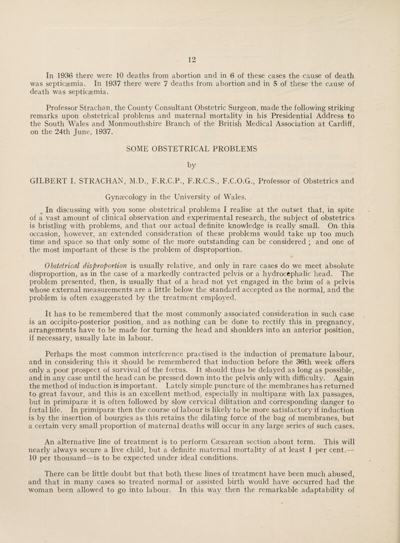 In 1936 there were 10 deaths from abortion and in 6 of these cases the cause of death was septicaemia. In 1937 there were 7 deaths from abortion and in 5 of these the cause of death was septicaemia. Professor Strachan, the County Consultant Obstetric Surgeon, made the following striking remarks upon obstetrical problems and maternal mortality in his Presidential Address to the South Wales and Monmouthshire Branch of the British Medical Association at Cardiff, on the 24th June, 1937. SOME OBSTETRICAL PROBLEMS by GILBERT I. STRACHAN, M.D., F.R.C.P., F.R.C.S., F.C.O.G., Professor of Obstetrics and Gynaecology in the University of Wales. In discussing with you some obstetrical problems I realise at the outset that, in spite of a vast amount of clinical observation and experimental research, the subject of obstetrics is bristling with problems, and that our actual definite knowledge is really small. On this occasion, however, an extended consideration of these problems would take up too much time and space so that only some of the more outstanding can be considered ; and one of the most important of these is the problem of disproportion. Obstetrical disproportion is usually relative, and only in rare cases do we meet absolute disproportion, as in the case of a markedly contracted pelvis or a hydrocephalic head. The problem presented, then, is usually that of a head not yet engaged in the brim of a pelvis whose external measurements are a little below the standard accepted as the normal, and the problem is often exaggerated by the treatment employed. It has to be remembered that the most commonly associated consideration in such case is an occipito-posterior position, and as nothing can be done to rectify this in pregnancy, arrangements have to be made for turning the head and shoulders into an anterior position, if necessary, usually late in labour. Perhaps the most common interference practised is the induction of premature labour, and in considering this it should be remembered that induction before the 36th week offers only a poor prospect of survival of the foetus. It should thus be delayed as long as possible, and in any case until the head can be pressed down into the pelvis only with difficulty. Again the method of induction is important. Lately simple puncture of the membranes has returned to great favour, and this is an excellent method, especially in multiparse with lax passages, but in primiparse it is often followed by slow cervical dilitation and corresponding danger to foetal life. In primiparse then the course of labour is likely to be more satisfactory if induction is by the insertion of bourgies as this retains the dilating force of the bag of membranes, but a certain very small proportion of maternal deaths will occur in any large series of such cases. An alternative line of treatment is to perform Csesarean section about term. This will nearly always secure a live child, but a definite maternal mortality of at least 1 per cent.— 10 per thousand—is to be expected under ideal conditions. There can be little doubt but that both these lines of treatment have been much abused, and that in many cases so treated normal or assisted birth would have occurred had the woman been allowed to go into labour. In this way then the remarkable adaptability of