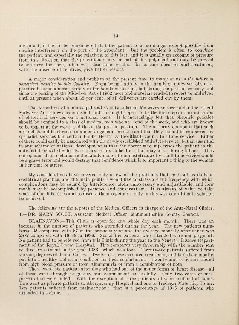 are intact, it has to be remembered that the patient is in no danger except possibly from unwise interference on the part of the attendant. But the problem is often to convince the patient, and especially the relatives, of this fact, and it is usually on account of pressure from this direction that the practitioner may be put off his judgment and may be pressed to interfere too soon, often with disastrous results. In no case does hospital treatment, with the absence of relatives, give better results. A major consideration and problem at the present time to many of us is the future of obstetrical practice in this Country. From being entirely in the hands of midwives obstetric practice became almost entirely in the hands of doctors, but during the present century and since the passing of the Midwives Act of 1902 more and more has tended to revert to midwives until at present when about 65 per cent, of all deliveries are carried out by them. The formation of a municipal and County salaried Midwives service under the recent Midwives Act is now accomplished, and this might appear to be the first step in the unification of obstetrical services on a national basis. It is increasingly felt that obstetric practice should be confined to a class of medical men who are fond of the work, and who are known to be expert at the work, and this is the present position. The majority opinion is that such a panel should be chosen from men in general practice and that they should be supported by specialist services but certain Public Health Authorities favour a full time service. Either of these could easily be associated with the newly established midwives service, but an essential in any scheme of national development is that the doctor who supervises the patient in the ante-natal period should also supervise any difficulties that may arise during labour. It is our opinion that to eliminate the family doctor from obstetrics as by a full time service would be a grave error and would destroy that confidence which is so important a thing to the woman in her time of stress. My considerations have covered only a few of the problems that confront us daily in obstetrical practice, and the main points I would like to stress are the frequency with which complications may be caused by interference, often unnecessary and unjustifiable, and how much may be accomplished by patience and conservatism. It is always of value to take stock of our difficulties and to discuss them together : only in this way can ultimate solution be achieved. The following are the reports of the Medical Officers in charge of the Ante-Natal Clinics. 1.—DR. MARY SCOTT, Assistant Medical Officer, Monmouthshire County Council. BLAENAVON.—This Clinic is open for one whole day each month. There was an increase in the number of patients who attended during the year. The new patients num¬ bered 95 compared with 67 in the previous year and the average monthly attendance was 25*2 compared with 16-36 in 1936. Six of the patients who attended were not pregnant. No patient had to be referred from this Clinic during the year to the Venereal Disease Depart¬ ment of the Royal Gwent Hospital. This compares very favourably with the number sent to this Department in the year 1936—which was four. Twenty-six patients suffered from varying degrees of dental Caries. Twelve of these accepted treatment, and had their mouths put into a healthy and clean condition for their confinement. Twenty-nine patients suffered from high blood pressure or from Albuminuria or from a combination of both. There were six patients attending who had one of the minor forms of heart disease—all of these went through pregnancy and confinement successfully. Only two cases of mal- presentation were noted. With the exception of three patients all were confined at home. Two went as private patients to Abergavenny Hospital and one to Tredegar Maternity Home. Ten patients suffered from malnutrition ; that is a percentage of 10 -5 of patients who attended this clinic.