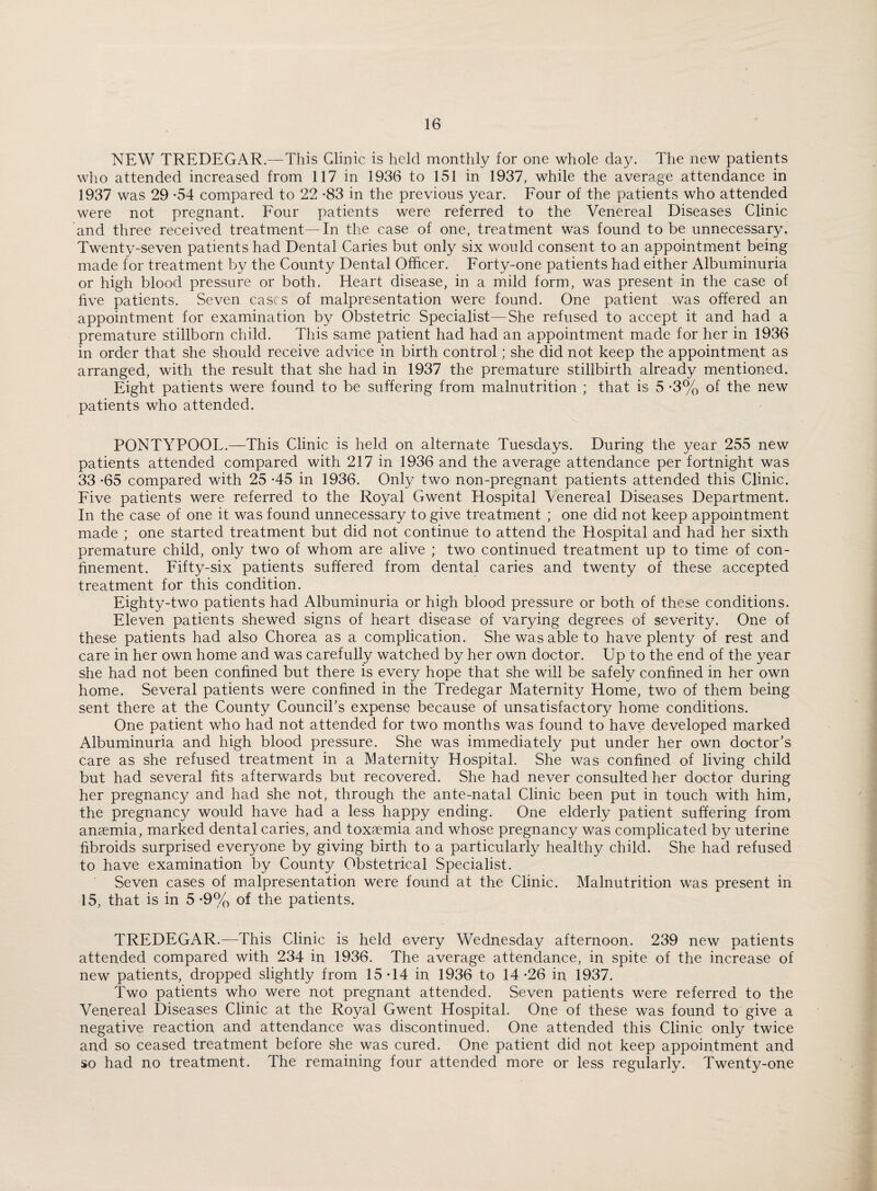 NEW TREDEGAR.—This Clinic is held monthly for one whole day. The new patients who attended increased from 117 in 1936 to 151 in 1937, while the average attendance in 1937 was 29 -54 compared to 22 -83 in the previous year. Four of the patients who attended were not pregnant. Four patients were referred to the Venereal Diseases Clinic and three received treatment —In the case of one, treatment was found to be unnecessary. Twenty-seven patients had Dental Caries but only six would consent to an appointment being made for treatment by the County Dental Officer. Forty-one patients had either Albuminuria or high blood pressure or both. Heart disease, in a mild form, was present in the case of five patients. Seven cases of malpresentation were found. One patient was offered an appointment for examination by Obstetric Specialist—She refused to accept it and had a premature stillborn child. This same patient had had an appointment made for her in 1936 in order that she should receive advice in birth control; she did not keep the appointment as arranged, with the result that she had in 1937 the premature stillbirth already mentioned. Eight patients were found to be suffering from malnutrition ; that is 5 -3% of the new patients who attended. PONTYPOOL.—This Clinic is held on alternate Tuesdays. During the year 255 new patients attended compared with 217 in 1936 and the average attendance per fortnight was 33 -65 compared with 25 -45 in 1936. Only two non-pregnant patients attended this Clinic. Five patients were referred to the Royal Gwent Hospital \enereal Diseases Department. In the case of one it was found unnecessary to give treatment ; one did not keep appointment made ; one started treatment but did not continue to attend the Hospital and had her sixth premature child, only two of whom are alive ; two continued treatment up to time of con¬ finement. Fifty-six patients suffered from dental caries and twenty of these accepted treatment for this condition. Eighty-two patients had Albuminuria or high blood pressure or both of these conditions. Eleven patients shewed signs of heart disease of varying degrees of severity. One of these patients had also Chorea as a complication. She was able to have plenty of rest and care in her own home and was carefully watched by her own doctor. Up to the end of the year she had not been confined but there is every hope that she will be safely confined in her own home. Several patients were confined in the Tredegar Maternity Home, two of them being sent there at the County Council's expense because of unsatisfactory home conditions. One patient who had not attended for two months was found to have developed marked Albuminuria and high blood pressure. She was immediately put under her own doctor's care as she refused treatment in a Maternity Hospital. She was confined of living child but had several fits afterwards but recovered. She had never consulted her doctor during her pregnancy and had she not, through the ante-natal Clinic been put in touch with him, the pregnancy would have had a less happy ending. One elderly patient suffering from anaemia, marked dental caries, and toxaemia and whose pregnancy was complicated by uterine fibroids surprised everyone by giving birth to a particularly healthy child. She had refused to have examination by County Obstetrical Specialist. Seven cases of malpresentation were found at the Clinic. Malnutrition was present in 15, that is in 5 -9% of the patients. TREDEGAR.—This Clinic is held every Wednesday afternoon.. 239 new patients attended compared with 234 in 1936. The average attendance, in spite of the increase of new patients, dropped slightly from 15*14 in 1936 to 14*26 in 1937. Two patients who were not pregnant attended. Seven patients were referred to the Venereal Diseases Clinic at the Royal Gwent Hospital. One of these was found to give a negative reaction and attendance was discontinued. One attended this Clinic only twice and so ceased treatment before she was cured. One patient did not keep appointment and so had no treatment. The remaining four attended more or less regularly. Twenty-one