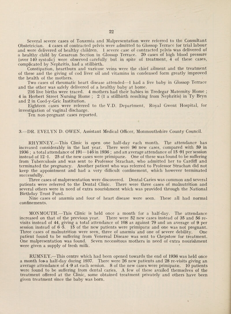 Several severe cases of Toxaemia and Malpresentation were referred to the Consultant Obstetrician. 4 cases of contracted pelvis were admitted to Glossop Terrace lor trial labour and were delivered of healthy children. 1 severe case of contracted pelvis was delivered of a healthy child by Caesarean Section in Glossop Terrace. 20 cases of high blood pressure (over 140 systolic) were observed carefully but in spite of treatment, 4 of these cases, complicated by Nephritis, had a stillbirth. Constipation, heartburn and varicose veins were the chief ailment and the treatment of these and the giving of cod liver oil and vitamins in condensed form greatly improved the health of the mothers. Two cases of rheumatic heart disease attended—1 had a live baby in Glossop Terrace and the other was safely delivered of a healthy baby at home. 216 live births were traced. 4 mothers had their babies in Tredegar Maternity Home ; 4 in Herbert Street Nursing Home ; 2 (1 a stillbirth resulting from Nephritis) in Ty Bryn and 2 in Coed-y-Gric Institution. Eighteen cases were referred to the V.D. Department, Royal Gwent Hospital, for investigation of vaginal discharge. Ten non-pregnant cases reported. 3.—DR. EVELYN D. OWEN, Assistant Medical Officer, Monmouthshire County Council. RHYMNEY.—This Clinic is open one half-day each month. The attendance has increased considerably in the last year. There were 96 new cases, compared with 59 in 1936 ; a total attendance of 191—146 in 1936 ; and an average attendance of 15 -91 per session instead of 12 -1. 25 of the new cases were primiparae. One of these was found to be suffering from Tuberculosis and was sent to Professor Strachan, who admitted her to Cardiff and terminated the pregnancy. Another patient who was referred to Professor Strachan did not keep the appointment and had a very difficult confinement, which however terminated successfully. Three cases of malpresentation were discovered. Dental Caries was common and several patients were referred to the Dental Clinic. There were three cases of malnutrition and several others were in need of extra nourishment which was provided through the National Birthday Trust Fund. Nine cases of anaemia and four of heart disease were seen. These all had normal confinements. MONMOUTH.—This Clinic is held once a month for a half-day. The attendance increased on that of the previous year. There were 52 new cases instead of 35 and 56 re¬ visits instead of 44, giving a total attendance of 108 as against 79 and an average of 9 per session instead of 6-5. 15 of the new patients were primiparae and one was not pregnant. Three cases of malnutrition were seen, three of anaemia and one of severe debility. One patient found to be suffering from Venereal Disease was sent to Chepstow for treatment. One malpresentation was found. Seven necessitous mothers in need of extra nourishment were given a supply of fresh milk. RUMNEY.—This centre which had been opened towards the end of 1936 was held once a month for* a half-day during 1937. There were 26 new patients and 28 re-visits giving an average attendance of 4 -9 at each session. 8 of the new cases were primiparae. 10 patients were found to be suffering from dental caries. A few of these availed themselves of the treatment offered at the Clinic, some obtained treatment privately and others have been given treatment since the baby was bom.