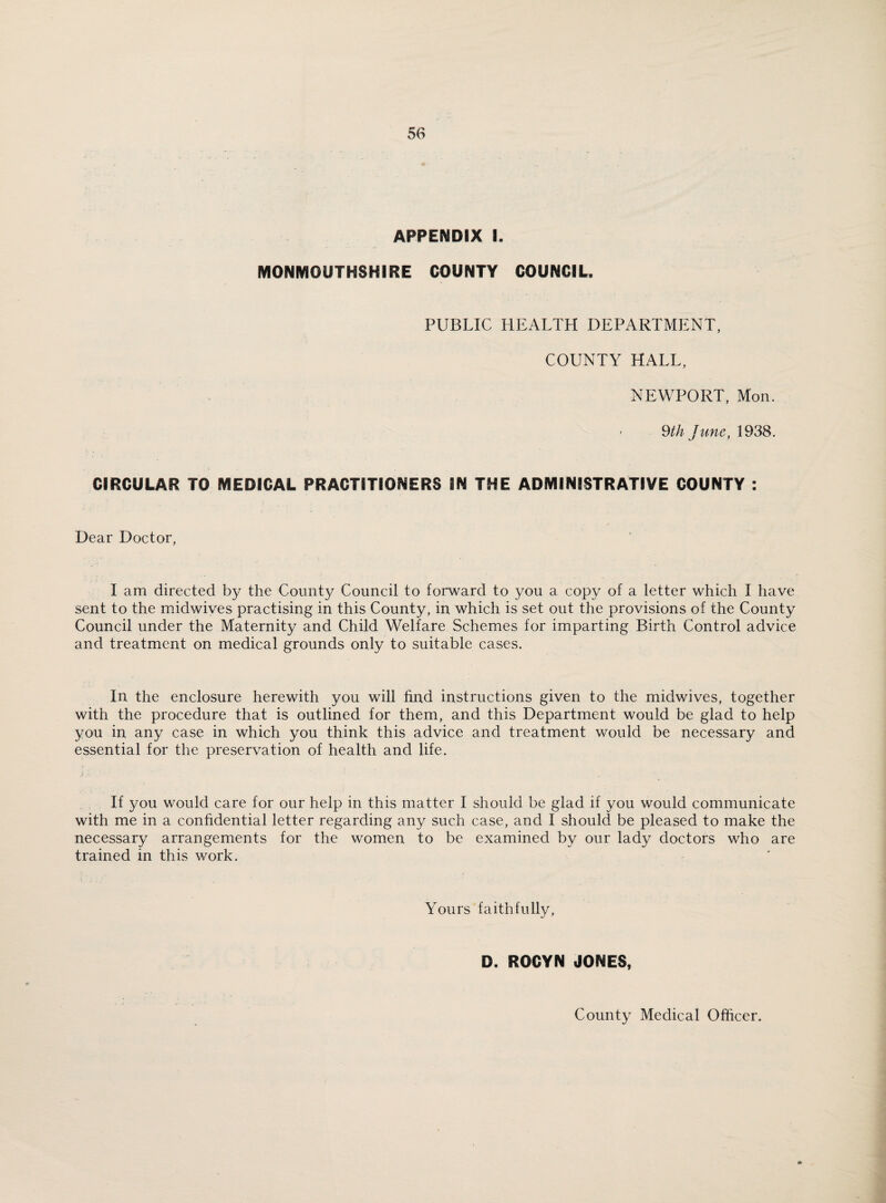 APPENDIX I. MONMOUTHSHIRE COUNTY COUNCIL. PUBLIC HEALTH DEPARTMENT, COUNTY HALL, NEWPORT, Mon. 9th June, 1938. CIRCULAR TO MEDICAL PRACTITIONERS IN THE ADMINISTRATIVE COUNTY : Dear Doctor, I am directed by the County Council to forward to you a copy of a letter which I have sent to the midwives practising in this County, in which is set out the provisions of the County Council under the Maternity and Child Welfare Schemes for imparting Birth Control advice and treatment on medical grounds only to suitable cases. In the enclosure herewith you will find instructions given to the midwives, together with the procedure that is outlined for them, and this Department would be glad to help you in any case in which you think this advice and treatment would be necessary and essential for the preservation of health and life. If you would care for our help in this matter I should be glad if you would communicate with me in a confidential letter regarding any such case, and I should be pleased to make the necessary arrangements for the women to be examined by our lady doctors who are trained in this work. Yours faithfully, D. ROCYN JONES,