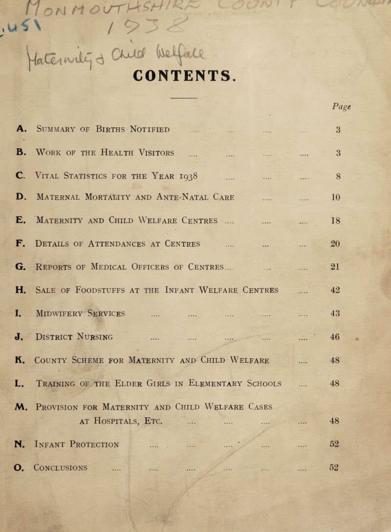 u ^ V l/TM c'^ / CONTENTS. A. Summary of Births-Notified B. Work of the Health Visitors C. Vital Statistics for the Year 1938 D. Maternal Mortality and Ante-Natal Care E. Maternity and Child Welfare Centres .... F. Details of Attendances at Centres G. Reports of Medical Officers of Centres.... Hb Sale of Foodstuffs at the Infant Welfare Centres I. Midwifery Services J. District Nursing K. County Scheme for Maternity and Child Welfare ’ ... . ,. If/ ' . L. Training of the Elder Girls in Elementary Schools M. Provision for Maternity and Child Welfare Cases at Hospitals, Etc. Na Infant Protection .... . .... .... * O. Conclusions Page 3 3 8 10 18 20 21 42 43 46 48 48 48 52 52