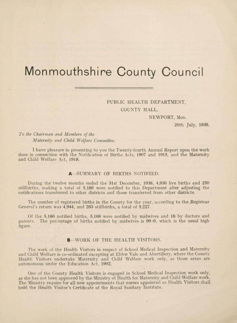 Monmouthshire County Council PUBLIC HEALTH DEPARTMENT, COUNTY HALL, To the Chairman and Members of the Maternity and Child Welfare Committee. NEWPORT, Mon. 20th July, 1939. I have pleasure in presenting to you the Twenty-fourth Annual Report upon the work done in connection with the Notification of Births Acts, 1907 and 1915, and the Maternity and Child Welfare Act, 1918. A—SUMMARY OF BIRTHS NOTIFIED. During the twelve months ended the 31st December, 1938, 4,936 live births and 250 stillbirths, making a total of 5,186 were notified to this Department after adjusting the notifications transferred to other districts and those transferred from other districts. The number of registered births in the County for the year, according to the .Registrar General’s return was 4,944, and 283 stillbirths, a total of 5,227. Of the 5,186 notified births, 5,168 were notified by midwives and 18 by doctors and parents. The percentage of births notified by midwives is 99 -6, which is the usual high figure. B—WORK OF THE HEALTH VISITORS. The work of the Health Visitors in respect of School Medical Inspection and Maternity and Child Welfare is co-ordinated excepting at Ebbw Vale and Abertillery, where the County Health Visitors undertake Maternity and Child Welfare work only, as those areas are autonomous under the Education Act, 1902. One of the County Health Visitors is engaged in School Medical Inspection work only, as she has not been approved by the Ministry of Health for Maternity and Child Welfare work. The Ministry require for all new appointments that nurses appointed as Health Visitors shall hold the Health Visitor’s Certificate of the Royal Sanitary Institute,