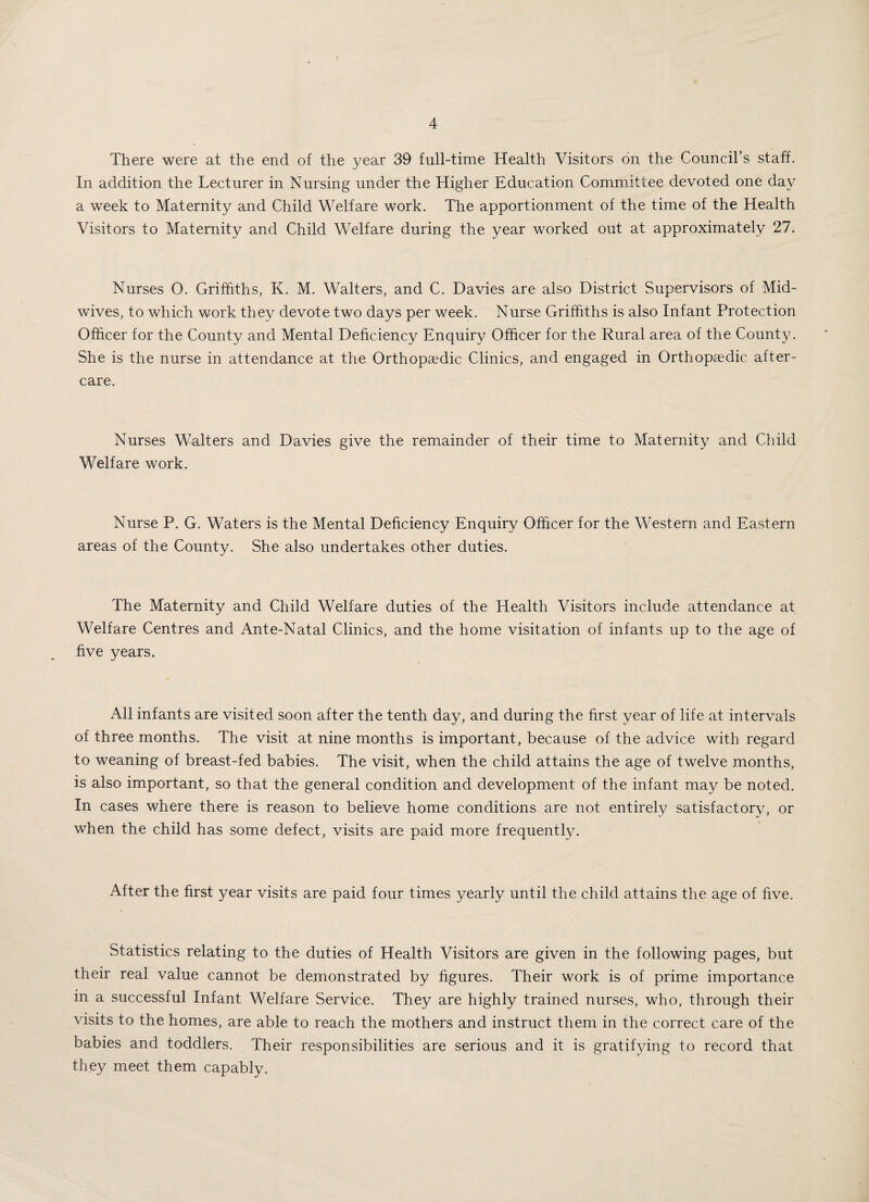 There were at the end of the year 39 full-time Health Visitors on the Council’s staff. In addition the Lecturer in Nursing under the Higher Education Committee devoted one day a week to Maternity and Child Welfare work. The apportionment of the time of the Health Visitors to Maternity and Child Welfare during the year worked out at approximately 27. Nurses O. Griffiths, K. M. Walters, and C. Davies are also District Supervisors of Mid¬ wives, to which work they devote two days per week. Nurse Griffiths is also Infant Protection Officer for the County and Mental Deficiency Enquiry Officer for the Rural area of the County. She is the nurse in attendance at the Orthopaedic Clinics, and engaged in Orthopaedic after¬ care. Nurses Walters and Davies give the remainder of their time to Maternity and Child Welfare work. Nurse P. G. Waters is the Mental Deficiency Enquiry Officer for the Western and Eastern areas of the County. She also undertakes other duties. The Maternity and Child Welfare duties of the Health Visitors include attendance at Welfare Centres and Ante-Natal Clinics, and the home visitation of infants up to the age of five years. All infants are visited soon after the tenth day, and during the first year of life at intervals of three months. The visit at nine months is important, because of the advice with regard to weaning of breast-fed babies. The visit, when the child attains the age of twelve months, is also important, so that the general condition and development of the infant may be noted. In cases where there is reason to believe home conditions are not entirely satisfactory, or when the child has some defect, visits are paid more frequently. After the first year visits are paid four times yearly until the child attains the age of five. Statistics relating to the duties of Health Visitors are given in the following pages, but their real value cannot be demonstrated by figures. Their work is of prime importance in a successful Infant Welfare Service. They are highly trained nurses, who, through their visits to the homes, are able to reach the mothers and instruct them in the correct care of the babies and toddlers. Their responsibilities are serious and it is gratifying to record that they meet them capably.