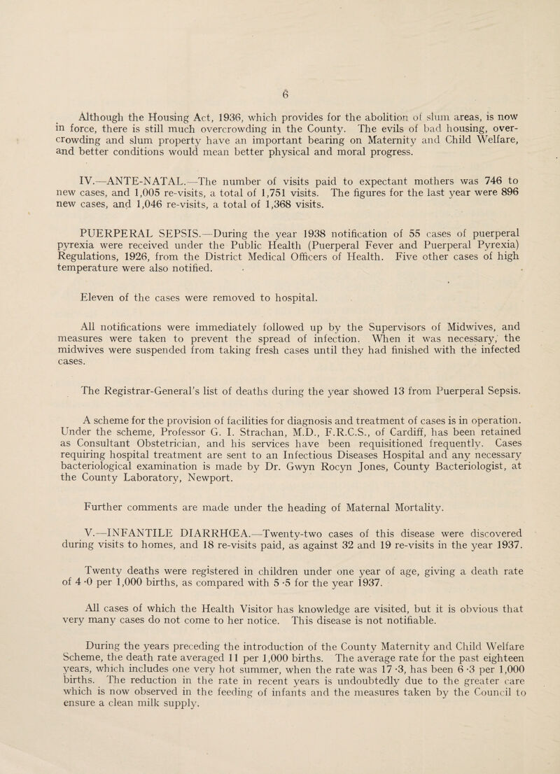 Although the Housing Act, 1936, which provides for the abolition of slum areas, is now in force, there is still much overcrowding in the County. The evils of bad housing, over¬ crowding and slum property have an important bearing on Maternity and Child Welfare, and better conditions would mean better physical and moral progress. IV.—ANTE-NATAL.—The number of visits paid to expectant mothers was 746 to new cases, and 1,005 re-visits, a total of 1,751 visits. The figures for the last year were 896 new cases, and 1,046 re-visits, a total of 1,368 visits. PUERPERAL SEPSIS.—During the year 1938 notification of 55 cases of puerperal pyrexia were received under the Public Health (Puerperal Fever and Puerperal Pyrexia) Regulations, 1926, from the District Medical Officers of Health. Five other cases of high temperature were also notified. Eleven of the cases were removed to hospital. All notifications were immediately followed up by the Supervisors of Midwives, and measures were taken to prevent the spread of infection. When it was necessary, the midwives were suspended from taking fresh cases until they had finished with the infected cases. The Registrar-General’s list of deaths during the year showed 13 from Puerperal Sepsis. A scheme for the provision of facilities for diagnosis and treatment of cases is in operation. Under the scheme, Professor G. I. Strachan, M.D., F.R.C.S., of Cardiff, has been retained as Consultant Obstetrician, and his services have been requisitioned frequently. Cases requiring hospital treatment are sent to an Infectious Diseases Llospital and any necessary bacteriological examination is made by Dr. Gwyn Rocyn Jones, County Bacteriologist, at the County Laboratory, Newport. Further comments are made under the heading of Maternal Mortality. V.—INFANTILE DIARRHOEA.—Twenty-two cases of this disease were discovered during visits to homes, and 18 re-visits paid, as against 32 and 19 re-visits in the year 1937. Twenty deaths were registered in children under one year of age, giving a death rate of 4 *0 per 1,000 births, as compared with 5 *5 for the year 1937. All cases of which the Health Visitor has knowledge are visited, but it is obvious that very many cases do not come to her notice. This disease is not notifiable. During the years preceding the introduction of the County Maternity and Child Welfare Scheme, the death rate averaged 11 per 1,000 births. The average rate for the past eighteen years, which includes one very hot summer, when the rate was 17 *3, has been 6 -3 per 1,000 births. The reduction in the rate in recent years is undoubtedly due to the greater care which is now observed in the feeding of infants and the measures taken by the Council to ensure a clean milk supply.