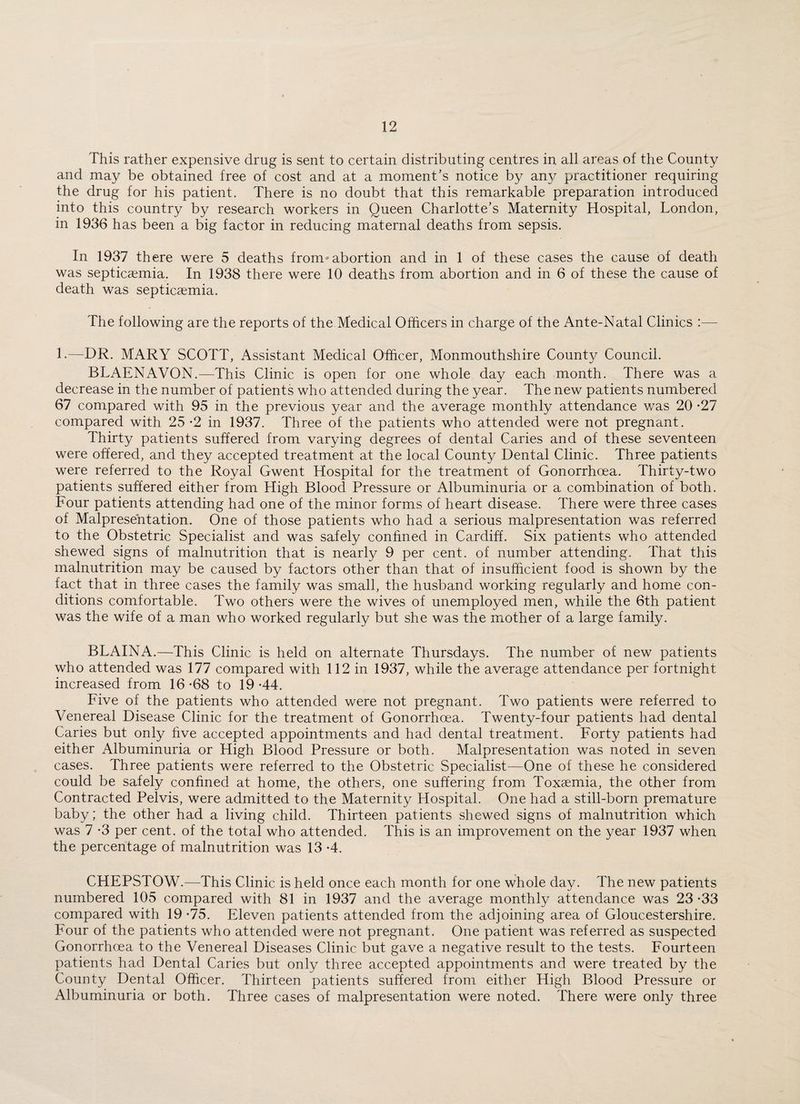 This rather expensive drug is sent to certain distributing centres in all areas of the County and may be obtained free of cost and at a moment’s notice by any practitioner requiring the drug for his patient. There is no doubt that this remarkable preparation introduced into this country by research workers in Queen Charlotte’s Maternity Hospital, London, in 1936 has been a big factor in reducing maternal deaths from sepsis. In 1937 there were 5 deaths from abortion and in 1 of these cases the cause of death was septicaemia. In 1938 there were 10 deaths from abortion and in 6 of these the cause of death was septicaemia. The following are the reports of the Medical Officers in charge of the Ante-Natal Clinics :— L—DR. MARY SCOTT, Assistant Medical Officer, Monmouthshire Countv Council. BLAENAVON.—This Clinic is open for one whole day each month. There was a decrease in the number of patients who attended during the year. The new patients numbered 67 compared with 95 in the previous year and the average monthly attendance was 20 *27 compared with 25 -2 in 1937. Three of the patients who attended were not pregnant. Thirty patients suffered from varying degrees of dental Caries and of these seventeen were offered, and they accepted treatment at the local County Dental Clinic. Three patients were referred to the Royal Gwent Hospital for the treatment of Gonorrhoea. Thirty-two patients suffered either from High Blood Pressure or Albuminuria or a combination of both. Four patients attending had one of the minor forms of heart disease. There were three cases of Malpresentation. One of those patients who had a serious malpresentation was referred to the Obstetric Specialist and was safely confined in Cardiff. Six patients who attended shewed signs of malnutrition that is nearly 9 per cent, of number attending. That this malnutrition may be caused by factors other than that of insufficient food is shown by the fact that in three cases the family was small, the husband working regularly and home con¬ ditions comfortable. Two others were the wives of unemployed men, while the 6th patient was the wife of a man who worked regularly but she was the mother of a large family. BLAINA.—This Clinic is held on alternate Thursdays. The number of new patients who attended was 177 compared with 112 in 1937, while the average attendance per fortnight increased from 16 -68 to 19 -44. Five of the patients who attended were not pregnant. Two patients were referred to Venereal Disease Clinic for the treatment of Gonorrhoea. Twenty-four patients had dental Caries but only five accepted appointments and had dental treatment. Forty patients had either Albuminuria or High Blood Pressure or both. Malpresentation was noted in seven cases. Three patients were referred to the Obstetric Specialist—One of these he considered could be safely confined at home, the others, one suffering from Toxaemia, the other from Contracted Pelvis, were admitted to the Maternity Hospital. One had a still-born premature baby; the other had a living child. Thirteen patients shewed signs of malnutrition which was 7 -3 per cent, of the total who attended. This is an improvement on the year 1937 when the percentage of malnutrition was 13 -4. CHEPSTOW.—This Clinic is held once each month for one whole day. The new patients numbered 105 compared with 81 in 1937 and the average monthly attendance was 23 -33 compared with 19 -75. Eleven patients attended from the adjoining area of Gloucestershire. Four of the patients who attended were not pregnant. One patient was referred as suspected Gonorrhoea to the Venereal Diseases Clinic but gave a negative result to the tests. Fourteen patients had Dental Caries but only three accepted appointments and were treated by the County Dental Officer. Thirteen patients suffered from either High Blood Pressure or Albuminuria or both. Three cases of malpresentation were noted. There were only three