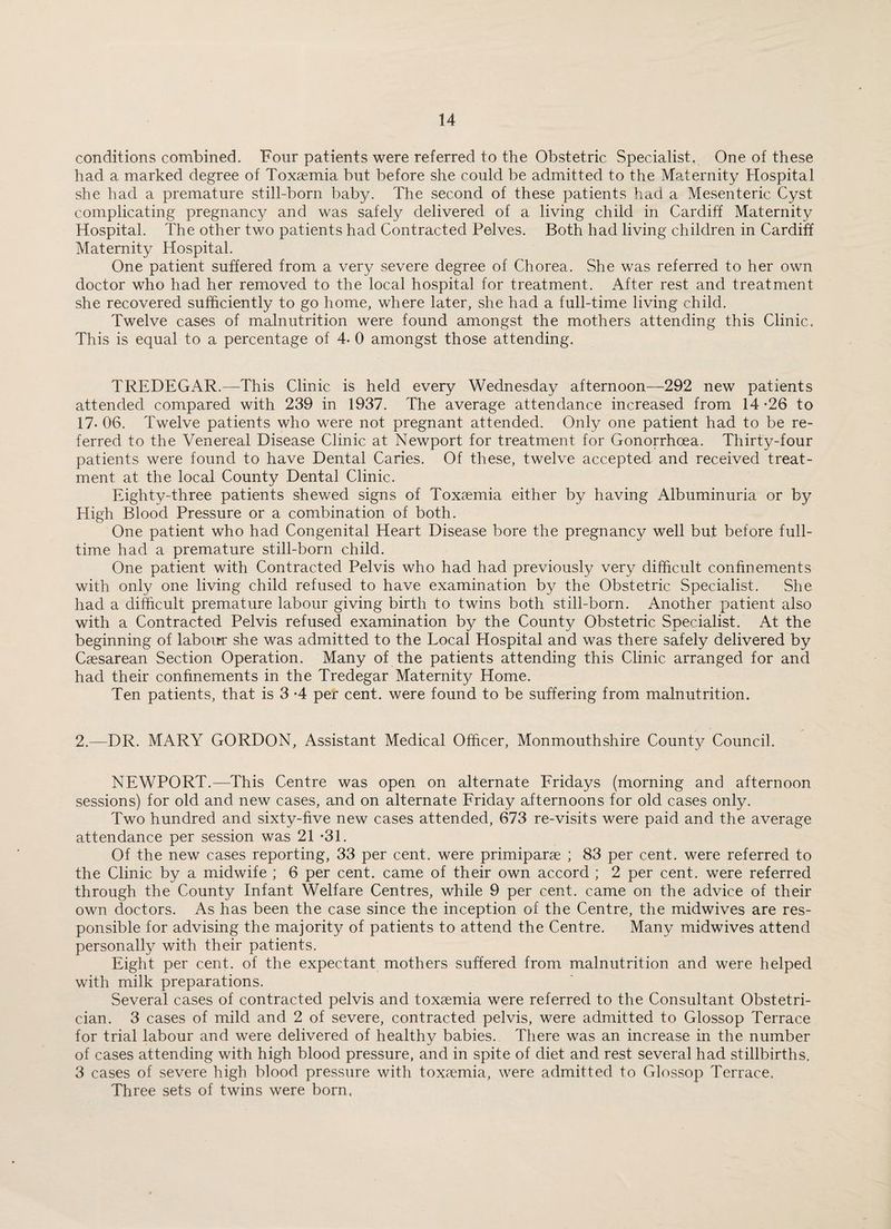 conditions combined. Four patients were referred to the Obstetric Specialist. One of these had a marked degree of Toxaemia but before she could be admitted to the Maternity Hospital she had a premature still-born baby. The second of these patients had a Mesenteric Cyst complicating pregnancy and was safely delivered of a living child in Cardiff Maternity Hospital. The other two patients had Contracted Pelves. Both had living children in Cardiff Maternity Hospital. One patient suffered from a very severe degree of Chorea. She was referred to her own doctor who had her removed to the local hospital for treatment. After rest and treatment she recovered sufficiently to go home, where later, she had a full-time living child. Twelve cases of malnutrition were found amongst the mothers attending this Clinic. This is equal to a percentage of 4- 0 amongst those attending. TREDEGAR.—This Clinic is held every Wednesday afternoon—292 new patients attended compared with 239 in 1937. The average attendance increased from 14 -26 to 17- 06. Twelve patients who were not pregnant attended. Only one patient had to be re¬ ferred to the Venereal Disease Clinic at Newport for treatment for Gonorrhoea. Thirty-four patients were found to have Dental Caries. Of these, twelve accepted and received treat¬ ment at the local County Dental Clinic. Eighty-three patients shewed signs of Toxaemia either by having Albuminuria or by High Blood Pressure or a combination of both. One patient who had Congenital Heart Disease bore the pregnancy well but before full¬ time had a premature still-born child. One patient with Contracted Pelvis who had had previously very difficult confinements with only one living child refused to have examination by the Obstetric Specialist. She had a difficult premature labour giving birth to twins both still-born. Another patient also with a Contracted Pelvis refused examination by the County Obstetric Specialist. At the beginning of labour she was admitted to the Local Hospital and was there safely delivered by Caesarean Section Operation. Many of the patients attending this Clinic arranged for and had their confinements in the Tredegar Maternity Home. Ten patients, that is 3 *4 per cent, were found to be suffering from malnutrition. 2.—DR. MARY GORDON, Assistant Medical Officer, Monmouthshire County Council. NEWPORT.—This Centre was open on alternate Fridays (morning and afternoon sessions) for old and new cases, and on alternate Friday afternoons for old cases only. Two hundred and sixty-five new cases attended, 673 re-visits were paid and the average attendance per session was 21 *31. Of the new cases reporting, 33 per cent, were primiparae ; 83 per cent, were referred to the Clinic by a midwife ; 6 per cent, came of their own accord ; 2 per cent, were referred through the County Infant Welfare Centres, while 9 per cent, came on the advice of their own doctors. As has been the case since the inception of the Centre, the midwives are res¬ ponsible for advising the majority of patients to attend the Centre. Many midwives attend personally with their patients. Eight per cent, of the expectant mothers suffered from malnutrition and were helped with milk preparations. Several cases of contracted pelvis and toxaemia were referred to the Consultant Obstetri¬ cian. 3 cases of mild and 2 of severe, contracted pelvis, were admitted to Glossop Terrace for trial labour and were delivered of healthy babies. There was an increase in the number of cases attending with high blood pressure, and in spite of diet and rest several had stillbirths. 3 cases of severe high blood pressure with toxaemia, were admitted to Glossop Terrace. Three sets of twins were born,