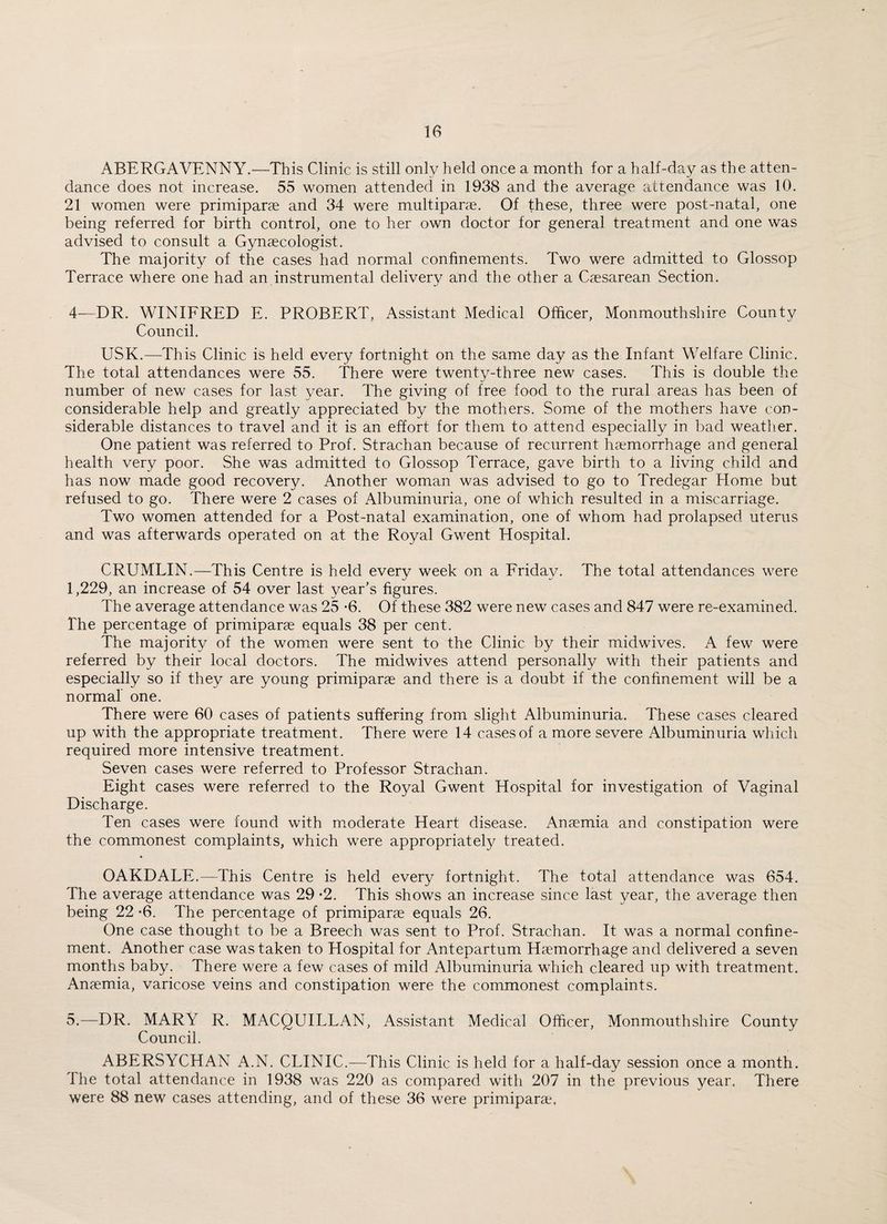 ABERGAVENNY.—This Clinic is still only held once a month for a half-day as the atten¬ dance does not increase. 55 women attended in 1938 and the average attendance was 10. 21 women were primiparae and 34 were multiparae. Of these, three were post-natal, one being referred for birth control, one to her own doctor for general treatment and one was advised to consult a Gynaecologist. The majority of the cases had normal confinements. Two were admitted to Glossop Terrace where one had an instrumental delivery and the other a Caesarean Section. 4—DR. WINIFRED E. PROBERT, Assistant Medical Officer, Monmouthshire County Council. USK.—This Clinic is held every fortnight on the same day as the Infant Welfare Clinic. The total attendances were 55. There were twenty-three new cases. This is double the number of new cases for last year. The giving of free food to the rural areas has been of considerable help and greatly appreciated by the mothers. Some of the mothers have con¬ siderable distances to travel and it is an effort for them to attend especially in bad weather. One patient was referred to Prof. Strachan because of recurrent haemorrhage and general health very poor. She was admitted to Glossop Terrace, gave birth to a living child and has now made good recovery. Another woman was advised to go to Tredegar Home but refused to go. There were 2 cases of Albuminuria, one of which resulted in a miscarriage. Two women attended for a Post-natal examination, one of whom had prolapsed uterus and was afterwards operated on at the Royal Gwent Hospital. CRUMLIN.—This Centre is held every week on a Friday. The total attendances were 1,229, an increase of 54 over last year’s figures. The average attendance was 25 -6. Of these 382 were new cases and 847 were re-examined. The percentage of primiparae equals 38 per cent. The majority of the women were sent to the Clinic by their midwives. A few were referred by their local doctors. The midwives attend personally with their patients and especially so if they are young primiparae and there is a doubt if the confinement will be a normal one. There were 60 cases of patients suffering from slight Albuminuria. These cases cleared up with the appropriate treatment. There were 14 cases of a more severe Albuminuria which required more intensive treatment. Seven cases were referred to Professor Strachan. Eight cases were referred to the Royal Gwent Hospital for investigation of Vaginal Discharge. Ten cases were found with moderate Heart disease. Anaemia and constipation were the commonest complaints, which were appropriately treated. OAKDALE.—This Centre is held every fortnight. The total attendance was 654. The average attendance was 29 *2. This shows an increase since last year, the average then being 22 *6. The percentage of primiparae equals 26. One case thought to be a Breech was sent to Prof. Strachan. It was a normal confine¬ ment. Another case was taken to Hospital for Antepartum Haemorrhage and delivered a seven months baby. There were a few cases of mild Albuminuria which cleared up with treatment. Anaemia, varicose veins and constipation were the commonest complaints. 5.—DR. MARY R. MACQUILLAN, Assistant Medical Officer, Monmouthshire County Council. ABERSYCHAN A.N. CLINIC.—This Clinic is held for a half-day session once a month. The total attendance in 1938 was 220 as compared with 207 in the previous year. There were 88 new cases attending, and of these 36 were primiparae.