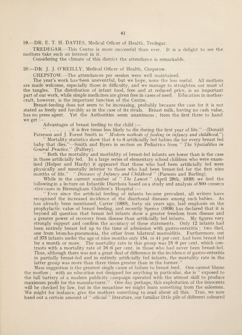 19. —DR. E. T. H. DAVIES, Medical Officer of Health, Tredegar. TREDEGAR.—This Centre is more successful than ever. It is a delight to see the mothers take such an interest in it. Considering the climate of this district the attendance is remarkable. 20. —DR, J. J. O’REILLY, Medical Officer of Health, Chepstow. CHEPSTOW.—The attendances per session were well maintained. The year’s work has‘been uneventful, but we hope, none the less useful. All mothers are made welcome, especially those in difficulty, and we manage to straighten out most of the tangles. The distribution of infant food, free and at reduced price, is an important part of our work, while simple medicines are given free in cases of need. Education in mother- craft, however, is the important function of the Centre. Breast-feeding does not seem to be increasing, probably because the case for it is not stated as freely and forcibly as in the case of its rivals. Breast milk, having no cash value, has no press agent. Yet the Authorities seem unanimous ; from the first three to hand we get :— Advantages of breast feeding to the child :— .it is five times less likely to die during the first year of life.”—(Donald Paterson and J. Forest Smith in  Modern methods of feeding in infancy and childhood.”) “ Mortality statistics show that 4 to 6 artificially fed babies die for every breast fed baby that dies.”—Smith and Byers in section on Pediatrics from “The Specialities in General Practice.” (Palfrey). “ Both the mortality and morbidity of breast-fed infants are lower than is the case in those artificially fed. In a large series of elementary school children who were exam¬ ined (Holper and Hardy) it appeared that those who had been artificially fed were physically and mentally inferior to those who had been breast-fed for the first nine months of life.” “ Diseases of Infancy and Childhood ” (Parsons and Barling). While in the current number of “ The Lancet ” (April 29th, 1939) we find the following in a lecture on Infantile Diarrhoea based on a study and analysis of 500 consecu -tive cases in Birmingham Children’s Hospital :— “ Ever since the artificial feeding of infants became prevalent, all writers have recognised the increased incidence of the diarrhoeal diseases among such babies. As has already been mentioned, Carter (1893), forty six years ago, laid emphasis on the prophylactic value of breast feeding, and recently Spence (1938) has declared that it is beyond all question that breast fed infants show a greater freedom from disease and a greater power of recovery from disease than artificially fed infants. My figures very strongly support and confirm the accuracy of these statements. Only 12 infants had been entirely breast fed up to the time of admission with gastro-enteritis ; two died, one from broncho-pneumonia, the other from bilateral mastoiditis. Furthermore, out of 375 infants under the age ot nine months only 154, or 41 per cent, had been breast fed for a month or more. The mortality rate in this group was 25 *9 per cent, which con¬ trasts with a mortality rate of 76 -6 per cent, in those who had never been breast-fed. Thus, although there was not a great deal of difference in the incidence of gastro-enteritis in partially breast-fed and in entirely artificially fed infants, the mortality rate in the latter group was more than three times greater than in the former.” Mass suggestion is the greatest single cause of failure to breast feed. One cannot blame the mother ; with an education not designed for anything in particular, she is “ exposed to the full battery of a modern publicity campaign operated with the utmost skill to produce maximum profit for the manufacturer.” One day perhaps, this exploitation of the innocents will be checked by law, but in the meantime we might learn something from the salesmen. We might for instance, give the mothers something to read about all this. True, we now hand out a certain amount of “ official ” literature, our familiar little pile of different coloured