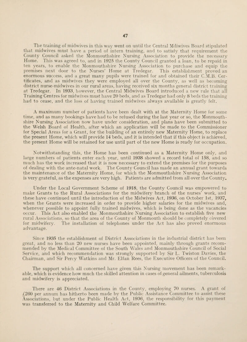 The training of midwives in this way went on until the Central Mdiwives Board stipulated that midwives must have a period of intern training, and to satisfy that requirement the County Council asked the Monmouthshire Nursing Association to provide the necessary Home. This was agreed to, and in 1925 the County Council granted a loan, to be repaid in ten years, to enable the Monmouthshire Nursing Association to purchase and equip the premises next door to the Nurses’ Home at Tredegar. This establishment proved an enormous success, and a great many pupils were trained for and obtained their C.M.B. Cer¬ tificates, and as midwives they were employed all over the County, as well as becoming district nurse-midwives in our rural areas, having received six months general district training at Tredegar. In 1933, however, the Central Midwives Board introduced a new rule that all Training Centres for midwives must have 20 beds, and as Tredegar had only 8 beds the training had to cease, and the loss of having trained midwives always available is greatly felt. A maximum number of patients have been dealt with at the Maternity Home for some time, and as many bookings have had to be refused during the last year or so, the Monmouth¬ shire Nursing Association now have under consideration, and plans have been submitted to the Welsh Board of Health, after which an application will be made to the Commissioner for Special Areas for a Grant, for the building of an entirely new Maternity Home, to replace the present Home, which will provide 14 beds, and it is intended that if this object is achieved, the present Home will be retained for use until part of the new Home is ready for occupation. Notwithstanding this, the Home has been continued as a Maternity Home only, and large numbers of patients enter each year, until 1938 showed a record total of 158, and so much has the work increased that it is now necessary to extend the premises for the purposes of dealing with the ante-natal work. The County Council has made an annual grant towards the maintenance of the Maternity Home, for which the Monmouthshire Nursing Association is very grateful, as the expenses are very high. Patients are admitted from all over the County. Under the Local Government Scheme of 1918, the County Council was empowered to make Grants to the Rural Associations for the midwifery branch of the nurses’ work, and these have continued until the introduction of the Midwives Act, 1936, on October 1st, 1937, when the Grants were increased in order to provide higher salaries for the midwives and, whenever possible to appoint fully trained midwives, which is being done as the vacancies occur. This Act also enabled the Monmouthshire Nursing Association to establish five new rural Associations, so that the area of the County of Monmouth should be completely covered for midwifery. The installation of telephones under the Act has also proved enormous advantage. Since 1935 the establishment of District Associations in the industrial district has been great, and no less than 20 new nurses have been appointed, mainly through grants recom¬ mended by the Medical Committee of the South Wales and Monmouthshire Council of Social Service, and which recommendation was strongly supported by Sir L. Twiston Davies, the Chairman, and Sir Percy Watkins and Mr. Elfan Rees, the Executive Officers of the Council. The support which all concerned have given this Nursing movement has been remark¬ able, which is evidence how much the skilled attention in cases of general ailments, tuberculosis and midwifery is appreciated. There are 46 District Associations in the County, employing 70 nurses. A grant of £260 per annum has hitherto been made by the Public Assistance Committee to assist these Associations, but under the Public Health Act, 1936, the responsibility for this payment was transferred to the Maternity and Child Welfare Committee.