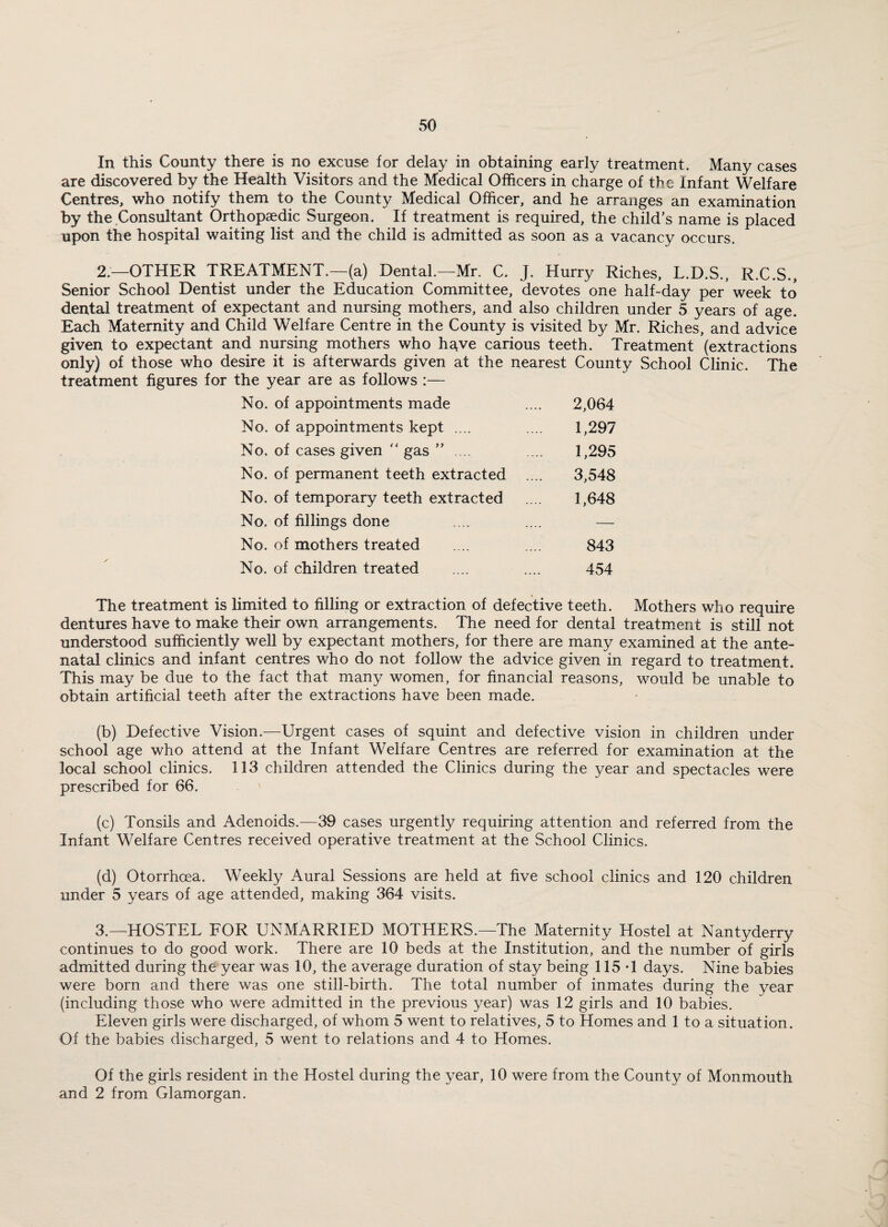 In this County there is no excuse for delay in obtaining early treatment. Many cases are discovered by the Health Visitors and the Medical Officers in charge of the Infant Welfare Centres, who notify them to the County Medical Officer, and he arranges an examination by the Consultant Orthopaedic Surgeon. If treatment is required, the child’s name is placed upon the hospital waiting list and the child is admitted as soon as a vacancy occurs. 2 — OTHER TREATMENT.—(a) Dental.—Mr. C. J. Hurry Riches, L.D.S., R.C.S., Senior School Dentist under the Education Committee, devotes one half-day per week to dental treatment of expectant and nursing mothers, and also children under 5 years of age. Each Maternity and Child Welfare Centre in the County is visited by Mr. Riches, and advice given to expectant and nursing mothers who have carious teeth. Treatment (extractions only) of those who desire it is afterwards given at the nearest County School Clinic. The treatment figures for the year are as follows :— No. of appointments made .... 2,064 No. of appointments kept .... .... 1,297 No. of cases given “ gas ” . .. .... 1,295 No. of permanent teeth extracted .... 3,548 No. of temporary teeth extracted .... 1,648 No. of fillings done .... .... — No. of mothers treated .... .... 843 No. of children treated .... .... 454 The treatment is limited to filling or extraction of defective teeth. Mothers who require dentures have to make their own arrangements. The need for dental treatment is still not understood sufficiently well by expectant mothers, for there are many examined at the ante¬ natal clinics and infant centres who do not follow the advice given in regard to treatment. This may be due to the fact that many women, for financial reasons, would be unable to obtain artificial teeth after the extractions have been made. (b) Defective Vision.—Urgent cases of squint and defective vision in children under school age who attend at the Infant Welfare Centres are referred for examination at the local school clinics. 113 children attended the Clinics during the year and spectacles were prescribed for 66. (c) Tonsils and Adenoids.—39 cases urgently requiring attention and referred from the Infant Welfare Centres received operative treatment at the School Clinics. (d) Otorrhoea. Weekly Aural Sessions are held at five school clinics and 120 children under 5 years of age attended, making 364 visits. 3.—HOSTEL FOR UNMARRIED MOTHERS.—The Maternity Hostel at Nantyderry continues to do good work. There are 10 beds at the Institution, and the number of girls admitted during the year was 10, the average duration of stay being 115*1 days. Nine babies were born and there was one still-birth. The total number of inmates during the year (including those who were admitted in the previous year) was 12 girls and 10 babies. Eleven girls were discharged, of whom 5 went to relatives, 5 to Homes and 1 to a situation. Of the babies discharged, 5 went to relations and 4 to Homes. Of the girls resident in the Hostel during the year, 10 were from the County of Monmouth and 2 from Glamorgan.