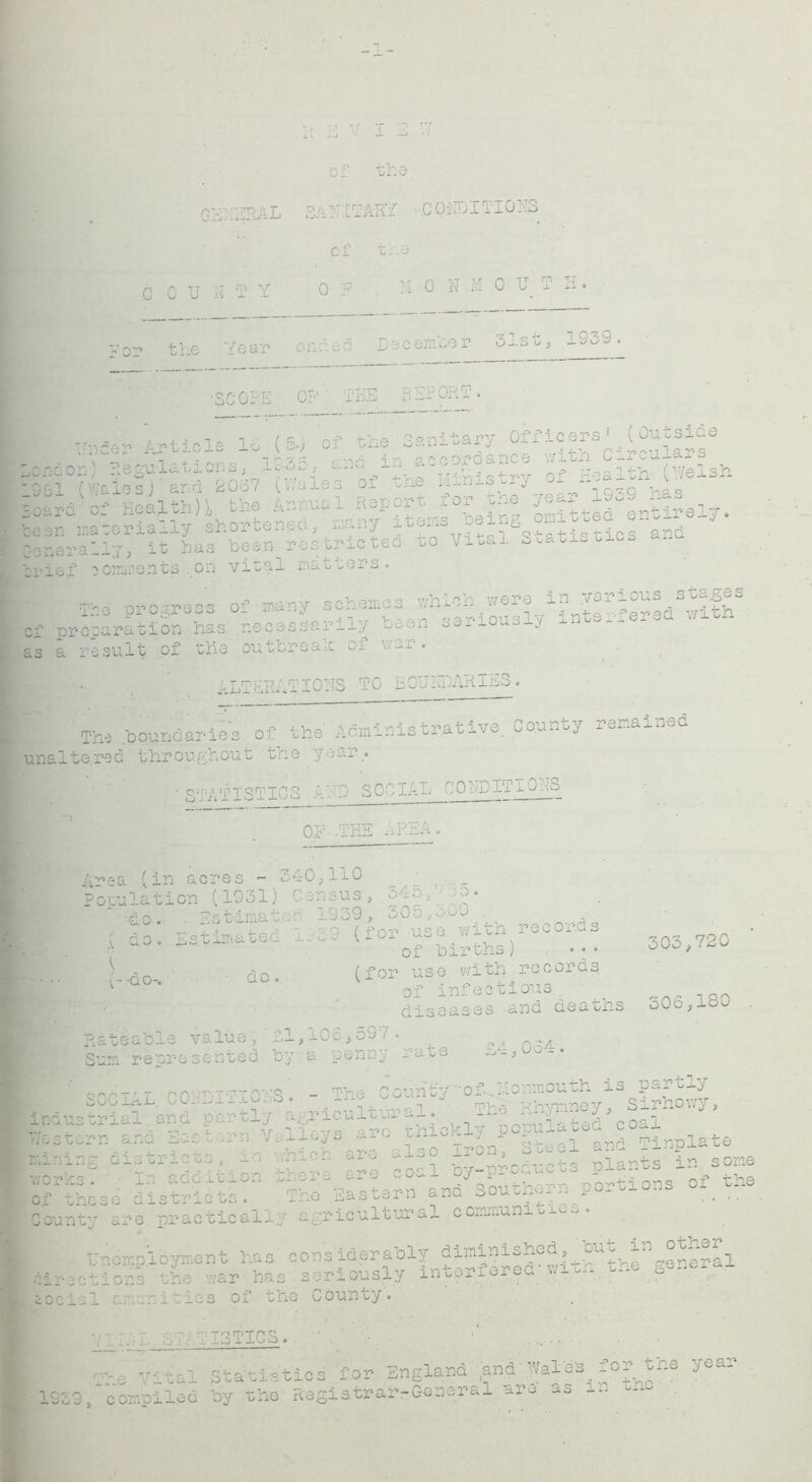 r*V’'T“,P TO T 0_j. t-d — of the, 3A N: C T ARY ■ .0 0 YD IT10NS of the 0 c u ~ t rn v J.M .XX o -Ij M 0 N M 0 U T H. ended Dec em.be r 31st, 1939. — — .or c v •oo 0- Ai OF ’ T HE REPORT. Va&v Article 16 (5., of the Sanitary Oixieers A^a^s ncorO regulations, 1S3S, and in accordance ^ C*rcu0*r8 ar-u o_ iiea.i.oaij^ . ■■AtPmq hpin? omitted entirely. nerSyf ^HAtricLd 'tchhahstatistics and :rief comments on vital matters. ^ nro -reof many schemes which were in various s^es ie .P1 ogress u_ j v A.n qAr»iouslv interfered with :f preparation .has necessarily ~oon aao. j is a result of the outbreak of war. ALTERATIONS TO BOUNDARIES. The boundaries of the Administrative. County remained unaltered throughout the year.. ■ STATISTICS AND SOCIAL CONDITIO•■••£> Q,F .THE AREA. A^ea (in acres - 340,110 Population (1931) Census, 345,; so. 'do. . Estimated 1939, 30o,o0j t, , - - -• r> / -.iop vrith records ( do. Estimated c.^3 (101 a._ 303,720 ’ ' r-n -do. (for use with records v ~ of infectious ^ • •. diseases ana deaths oOo,lbO . Rateable value'-, ' £.1,105,597 . ^ Sum represented by a penny rate ■’ SOCIAL C0IDI7I0KS. -.The C^nty-'-of .Lcnnjouth industrial and partly agr.iculi.dr a... yi;A.i’.'natad’coal Tic r° U rXP?tee£andTinplate N Al ^Acahh ;UnU iVone 3se districts. The Eastern and Southern portions of County are practically agricultural communities. I Unompioyment has considerably diininished.^ouu in other^ 6irec1 the war has seriously interf.QJ.fd wrth . - S ...,.■ eccial amenities of the County. AIIOS.... ■■ m . . ■ • vital Statistics, for England (and'Wales for the year 1939, compiled by the Registrar-General are as in