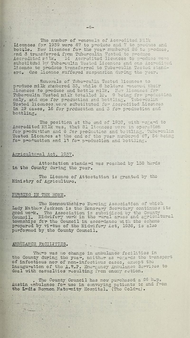 -6- Tho number of renewaln of A cored! ted. M1 Ik Liconoos for 1939 wore 67 to produce and 7 to produce and bottle. New licences for the year numbered 26 to produce, .rnd 3 transferred, from Tuberculin Tested to produce Accredited mi Ik. 14 Accredited licences to produce wowe substituted by Tuberculin Tested Licences and one Accredited licence tc produce transferred to Tuberculin Tested stand- ard* One licence suffered’suspension during the year* •Renewals of Tuberculin Tested licences to produce mi lie numbered 33, vdiilo 8 holders renewed their .licences to produce and bottle milk. Hew licorices for Tuberculin Tested milk totalled 10. 9 being for production only, ar.d one for production and bottling. Tuberculin Tested licorices .were substituted for Accredited .Licences in 19 cases, 16 for production and 3 for production and bottlinga Tho position at tho end of 1939, with regard to Accredited Hilk was, that 81 licences were in operation for production and 6 for production and bottling. Tuberculin Tested Liconoos at tho end of tho yoar numbered 67, 54 being for production and 13 for production and bottling., Apr!cultural Act, 1937, Attestation standard was roachod by 138 herds in tho County during tho yoar. Tho Liconco of Attestation is granted by tho Ministry of Agriculture. nursing' in the home. Tho Monmouthshiro Nursing Association of which Lady Matlior Jackson is tho Honorary Secretary continues its good work. Tho Association is subsidised by the County Council. Midwifery work in tho rural areas and agricultural townships for the Council in accordance with the scheme . proparod by virtuo of .tho Midwifery Act, 1936, is also porformod by tho County Council. AMBULANCE FACILITIES. Thc^o was no change in ambulance facilitios in tho County during tho year, neither as regards tho transport of infectious nor of non-infoctious cases, or.ocpt tho inauguration of tho A.R.P. Emergency Ambulance Services to doal with casualties resulting from onomy action* * Tho County Council has now purchased a 26 h.pc Austin Mmbulanco for uso in convoying patients tc and from tho L^dia Boynon Maternalty Hospital. (Tho Coldra) •