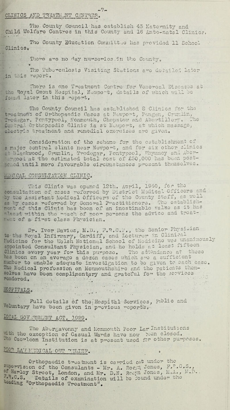 -7- CLINICS AND TREATIuJNT CENTRES a The County Council has establish 43 Maternity ana Child Welfare Centres in this County and 16 Ante-natal Clinics, The County Education Committee lias provided 11 School Clinics* Thore a^e no day nursorios ,in the County9 ¥ Tlie Tuberculosis Visiting Stations a^o do bailed later in this toport. There is one Treatment Centre for Venereal Diseases at the Royal Gwent Hospital, Newport, details of which will be found later in this report. The County Council has established 8 •Clinics for the treatment of Orthopaedic Caoos at Newport, Porigan, Crunlin, Tredegar, Pc-ntypool, Monmouth, Chops bow and Abort! 1] or o The Central Orthcpcodlc Clinic ia st Newport, at which mas sago, olectric treatment and remedial exorcises are given, Consideration of tho scheme for tho establishment of ? major central clinic near Nowpo^t, and for six other clinics £t Blackwood, CrumTin, Tredegar, Fontypool, Rhymncy and Abor- v rgood at -tho estimated total cost of £50,000 has boon post- poned until mono favourable circumstances present them soIves . .APICAL CONSULTATION CLINIC, This Clinic was opened 12th, Aoril, 1940, for the saltation of cases referrod by District' Medical -Officers by the Assistant Medical Officers of tho County con-,s-1’ . V- Stqff, nd wo 11 by cases -referred by.General practitioners. The cstablish- A of this Clinic has boon of an inestimable value as is has '■■laced within tho ^oach of noo11 persons tho advico and treat-_ • ■• .z of a. fi-Nst class 'Physician. as nor. Dr. Ivor.Davies, M.D„, P.R.C.T., the Senior Physician to-the Royal Infirmary, Cardiff, and Lecturer in Clinical ^ ^ Nodi cine for tho Wolsh National School of Medicine was janan^mousl appointed Consultant Physician, and ho holds no least ilioG0n Clinics ovory year for this purpose. Tho attendance at those aas boon on an avorago a dozen cases which are a sufficient number to enable adoquoto investigation to bo given to each case. Tho Nodical profession on Monmouthshire and tho patienos them- solvos have been complimentary and. gratoful for the services rendorod. \ • ■ hospitals, • ■ (><  Pull details of tho Hospital Services, Public and Voluntary have 'boon givon in previous reports#'- i TOCbl. GOV ALIMENT ACT, 1929„ Tho Abergavenny and Monmouth Poor Lar Institutions '-hi the exception of Casual Wards havo now boon closod. *r-:' Caorlcon Institution is at present usod for other purposes. # TOON LA'/ NADIIAL OUT ALEP. Orthopaodic treatment is carried under the supervision of tho Consulants -Mr. A. Roc/T Jonos, P.R.C.S., o- Harloy Stroot, London, and Mr. D,N. Rcoyn Jonos, M.A., M.P. :*T'*0.S, Details of examination will be bound under the loading Orthopaodic Treatment.