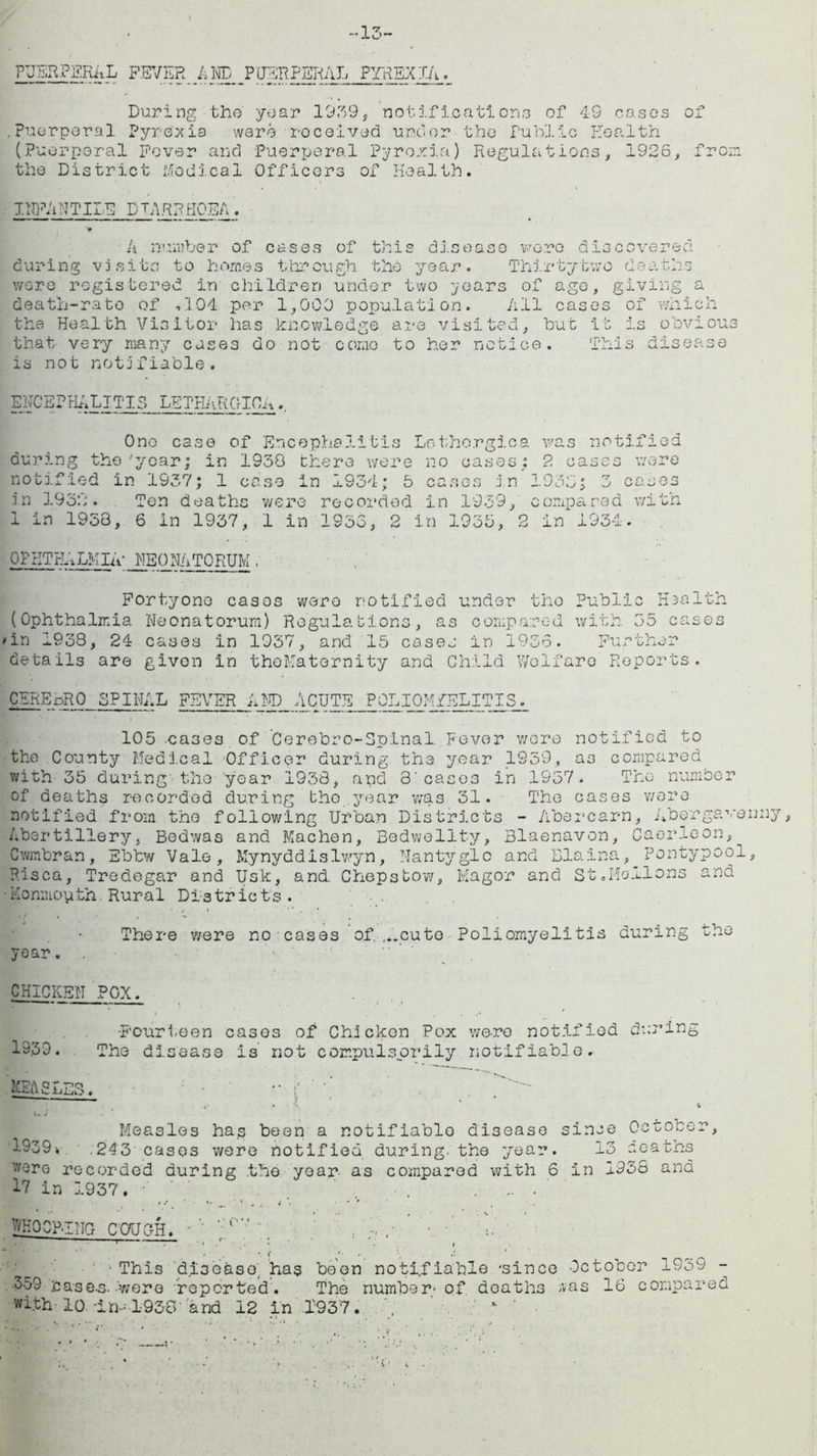 •13- PUSRPERAL FEVER AND PUERPERAL PYREXIA During the year 1939* notifications of 49 cases oj Puerperal Pyrexia were received under the Public Health (Puerperal Fever and Puerperal Pyrexia) Regulations the District Medical Officers of Health. 1926, from INFANTILE DIARRHOEA. A number of cases of this disease were discovered during visits to homes through the year. Thirty tv; c deaths wore registered in children under two years of ago, giving a death-rate of ,104 per 1,000 population. All cases of which the Health Visitor has knowledge are visited, but it is obvious that very many cases do not come to her notice, is not notifiable. This disease ENCEPHALITIS LETHARGIC!A One case of Encephalitis during the year; in 1938 there were notified in 1937; 1 case In 1934; 5 in 1932. Ten deaths were recorded 1 in 1958, 6 in 1937, 1 in 1953, 2 Lothorgica was notified no cases; 2 cases were cases in 1933; 3 cases in 1939, compa red with in 1935, 2 in 1934. OPHTHALMIA’ NEONATORUM , Fortyone cases were notified under the public H3a1th (Ophthalmia Neonatorum) Regulations, as compared with 35 cases 'in 1938, 24 cases in 1937, and 15 cases in 1956. Further details are given In theMaternity and Child Welfare Reports. cerepRO spinal fever and Acute poliomyelitis. 105 cases of Cerebro-Spinal. Fever wore notified to the County Medical Officer during the year 1959, a3 compared with 35 during the year 1938, apd 3'cases in 1957. The number of deaths recorded during the year was 31. The cases v/ere notified from the following Urban Districts - Abercarn, Abergavenny, Abertillery, Bedwas and Machen, Bedwellty, Blaenavon, Caerleon, Cwmbran, Ebtw Vale, Mynyddislwyn, Nantyglc and Blaina, Pontypool, P.isca, Tredegar and Usk, and. Chepstow, Magor and St .Mellons and •Konmouth. Rural Districts. There were no cases of,...cute Poliomyelitis during the year. . * ' CHICKEN POX. -Fourteen cases of Chicken Pox we-ro notified during 19.39. The disease is not compulsorily notifiable. MEASLES. ' fr~7. ■ & V. / - . ^ Measles has been a notifiable disease since October, 1939-. .243 cases were notified during, the year. 13 deaths v/ere recorded during the year- as compared with 6 in 1938 and 17 in 1937. •' / ' . . •• • WHOOPING COUGH. • ';rv “ ’ . .• • • ■ . ’ . r— •• » , • < • • \ ' ■This disease, has been notifiable 'since October 1959 - •359 :case.s.-were reported. The number’ of deaths ;vas 16 compared with’lo. in-.-1930 and 12 in .1,937 . ; x ’