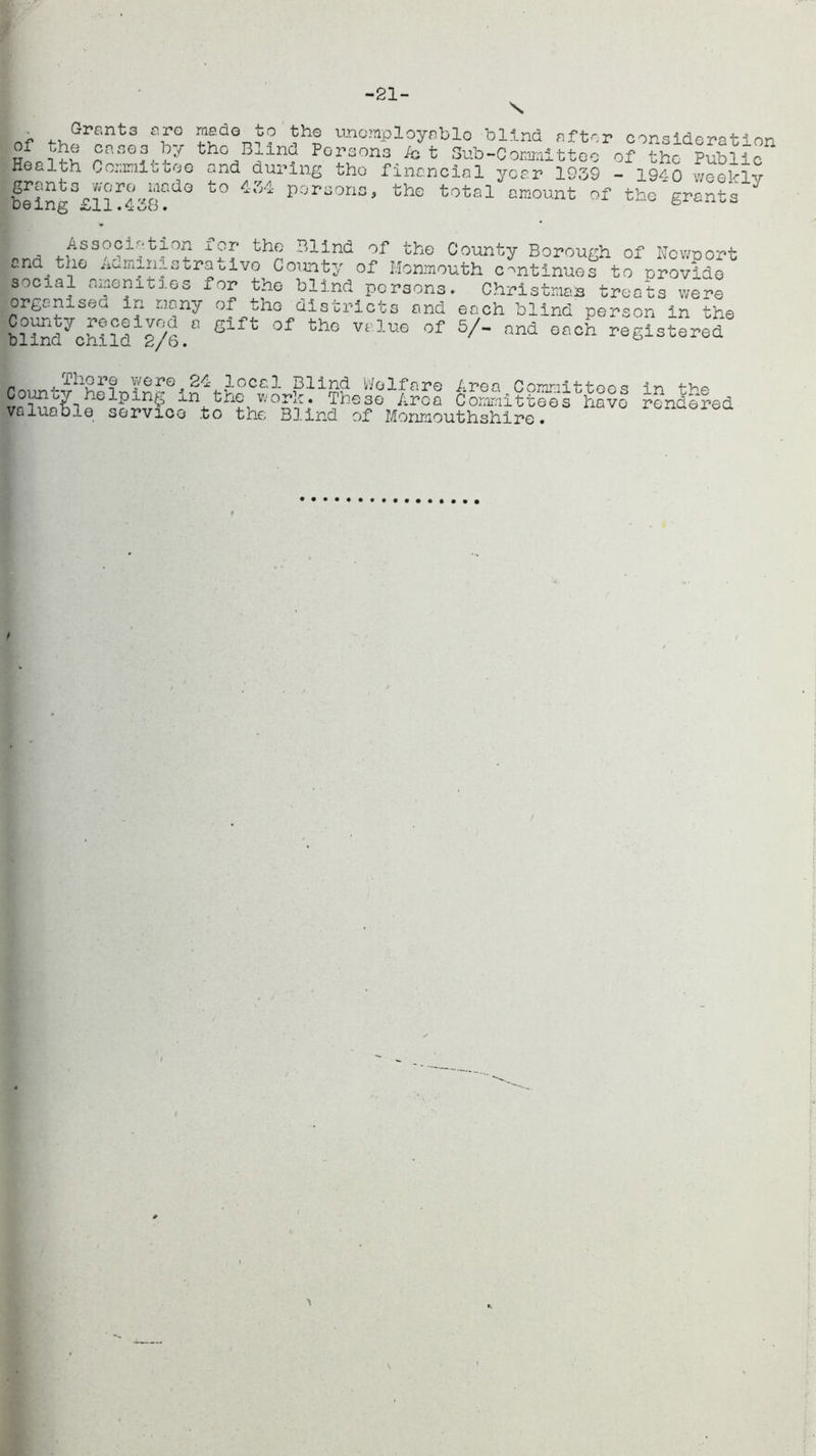 -21- of Grants cro jade to the unemployable blind after consideration the cases by tho Bxind Persons Act Sub-Committee of the Public Health Committee and during tho financial year 1939 - 1940 weaklv being°£11 ^4 38?^° t0 ^ por>soris' the total amount of the grants  , t^le of the County Borough of Newport end the ^am^nistrauivo County of Monmouth continues to provide social amenities for the blind persons. Christman treats were organ!see in many of the districts and each blind person in the 2lSd7chlld 2/6.° 8lft °f th° Velua of 5/- and registered Thore were 24 local County helping in the wo valuable service .to the Blind Welfare Area Committees r. The3e Area Committees have Blind of Monmouthshire. in the rendered