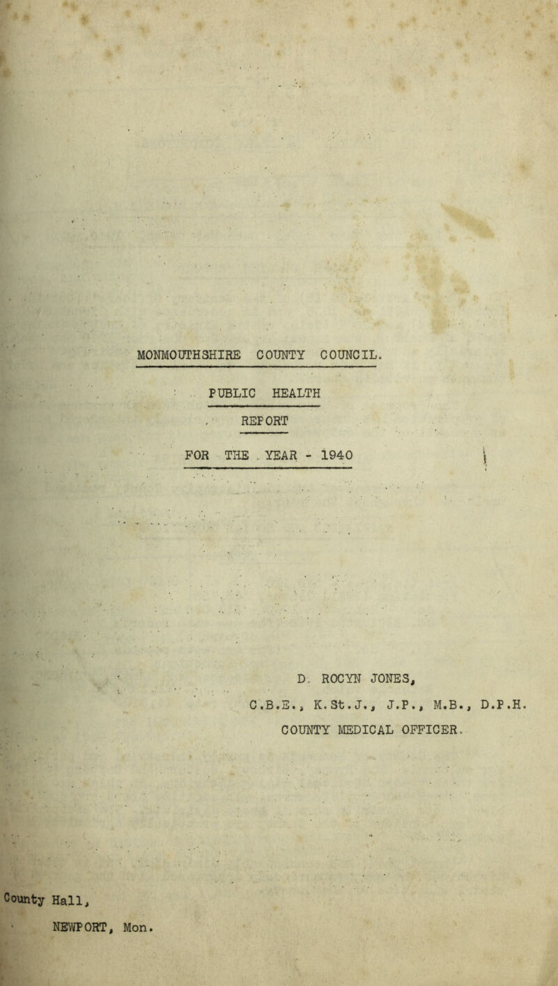 MONMOUTHSHIRE COUNTY COUNCIL, PUBLIC HEALTH REPORT FOR THE YEAR - 1940 \ D; ROCYN JONES, C.B.E., K.St.J., J.P., M.B., D.P.H COUNTY MEDICAL OFFICER, County Hall, NEWPORT, Mon