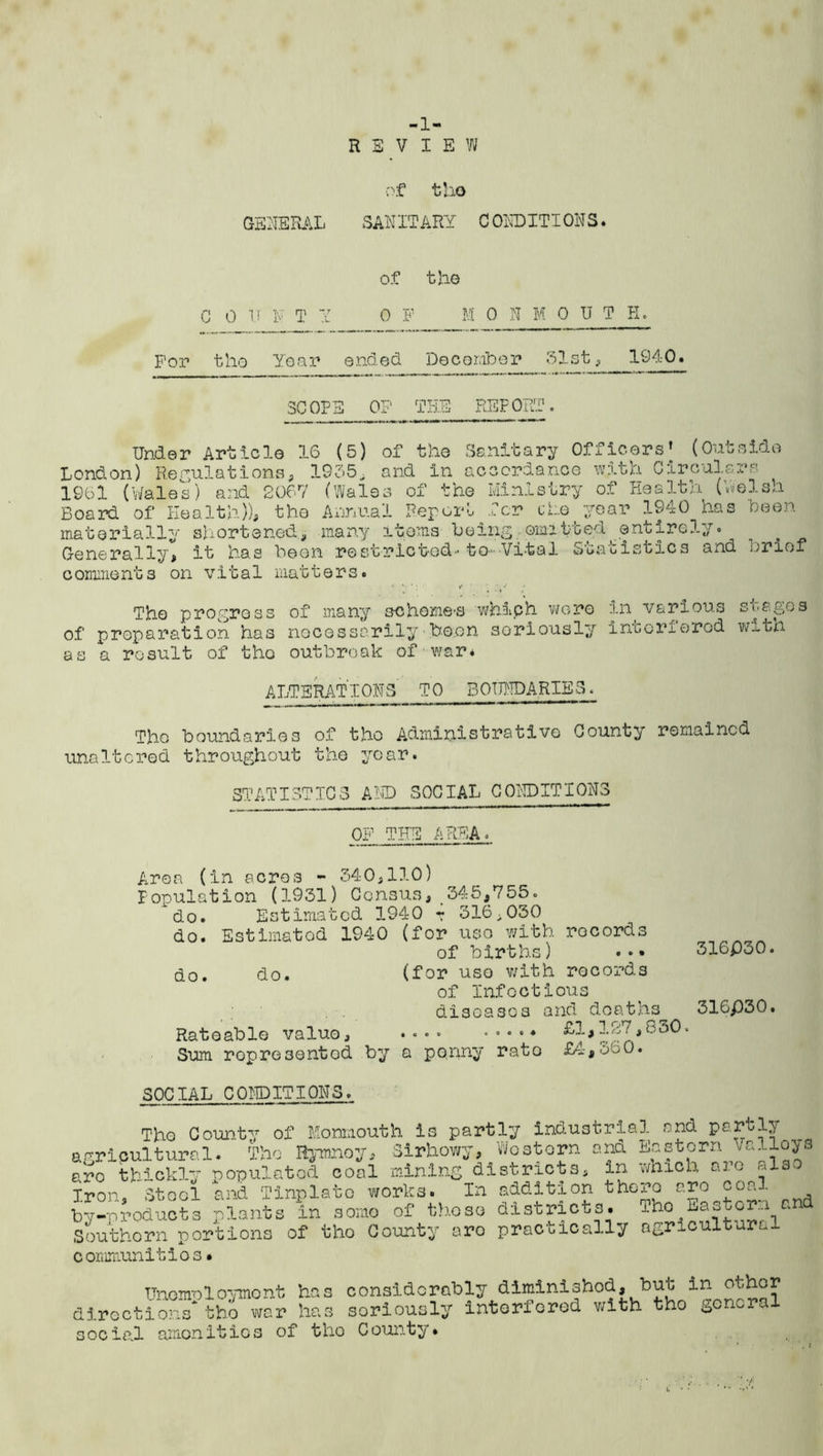 -1- REVIEW GENERAL of tho SANITARY C ONDITIONS. C 0 U N T Y Of tho 0 F M 0 N M OUT H, For tho Year ended December 51st , 1940. SCOPE OP THE REPORT. Under Article 16 (5) of the Sanitary Officers* (Outside London) Regulations, 1955, and In accordance with Circulars 1961 (Wales) and 2067 (Wales of the Ministry of Health (Welsh Board of Health)), tho Annual Report^ Ter cte year 1940 has been materially shortened., many items being.omitted entirely. > Generally, it has been restricted'to-Vital S'uacistics and brief c omment s on vit a1 matt e r s. The progress of many echome-s whiph were in various stages of preparation has necessarily been seriously inbonorod wxtn as a result of tho outbreak of war. ALTERATIONS TO BOUNDARIES. Tho boundaries of tho Administrative County remained unaltered throughout the year. STATISTICS AND SOCIAL CONDITIONS OF THE IEA 316P30. Area (in acres - 340,110) Population (1931) Census, 345,755. 'do. Estimated 1940 r 316,030 do. Estimated 1940 (for uso with records of births) • •• do. do. (for use with records of Infectious diseases and deaths 316P30. Rateable value, .... ..... £l,127,bo0. Sum ropresentod by a penny rate £4,360. SOCIAL CONDITIONS. Tho County of Monmouth is partly industrial and partly agricultural. The Rymnoy, Sirhowy, Western ana Eastern alloys &ro thickly populated coal mining districts, in which are also Iron. Stool and Tinplate works. In addition there arc coni by-nroducts plants in some of those districts. IhoEastornand Southern portions of tho County aro practically agricultural communities• Unemployment has considerably diminished, but in other directions* tho war has soriously interfered with tho gonial social amonitios of tho County*