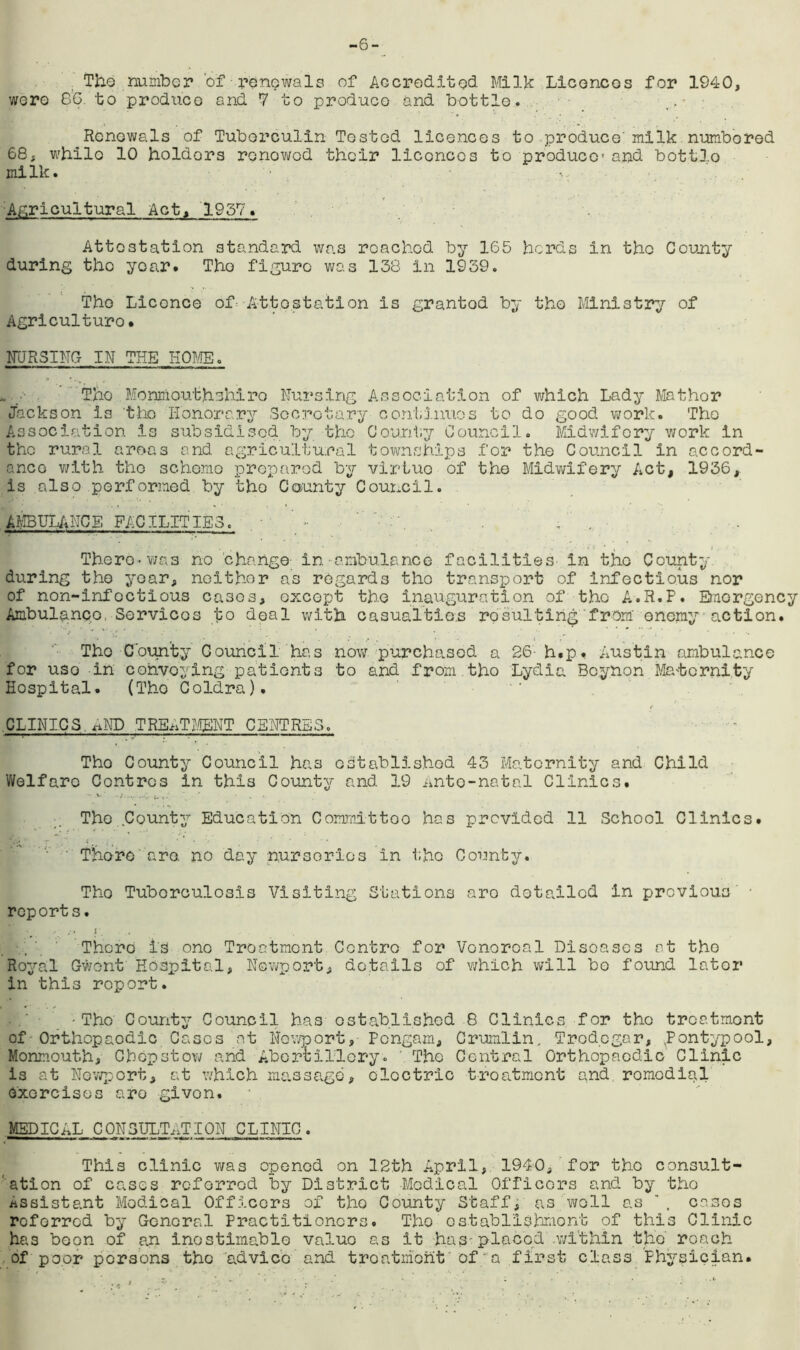 The number of renewals of Accredited Milk Licences for 1940, were 86. to produce and 7 to produce and bottle. Renewals of Tuberculin Tested licences to produce' milk numbered 68, while 10 holdors renewed their licences to produce and bott3,o milk. Agricultural Act, 1957. Attestation standard was roachod by 165 herds in the County during tho yca,r. Tho figure was 138 in 1939. Tho Licence of Attestation is granted by tho Ministry of Agriculturo. NURSING IN THE HOME. The Monmouthshire Nursing Association of which Lady Mathor Jackson Is tho Honorary Secretary continues to do good work. The Association Is subsidised by tho County Council. Midwifery work in tho rural areas and agricultural townships for the Council in accord- ance with the schemo prepared by virtue of the Midwifery Act, 1936, is also performed by the County Council. AMBULANCE FACILITIE3. . . There-was no change in ambulance facilities in the County during the year, neither as regards tho transport of infectious nor of non-infcctious cases, except the inauguration of the A.R.P. Emergency Ambulanco Services to deal with casualties resulting from' enemy action. The County Council has now purchased a 26- h.p. Austin ambulance for uso in convoying patients to and from.tho Lydia Bcynon Ma-tcrnity Hospital. (Tho Coldra). CLINICS. xiND TREATMENT CENTRES. Tho County Council has established 43 Maternity and Child Welfare Centres in this County and 19 Ante-natal Clinics. The County Education Committoo has provided 11 School Clinics. Thore are. no day nurseries in the County. Tho Tuberculosis Visiting Stations aro detailed in previous • report s. K* ■ There is one Treatment Centro for Venereal Diseases at tho Royal Gwent Hospital, Newport, details of which will bo found later in this report. -The County Council has established 8 Clinics for tho treatment of Orthopaodic Cases at Newport, Pongam, Crumlin, Tredegar, xPontypool, Monmouth, Cbopstow and Abertillory. ' Tho Central Orthopaedic Clinic is at Newport, at which massage, electric treatment and romodial exercises aro given. MEDICAL CONSULTATION CLINIC. This clinic was opened on 12th April, 1940, for tho consult- ation of cases referred by District Medical Officers and by tho Assistant Medical Officers of tho County Staff, as well as , coses roferred by General Practitioners. Tho establishment of this Clinic has boon of an inestimable valuo as it has-placed .within the roach of poor persons tho advice and treatment of a first class Physician.