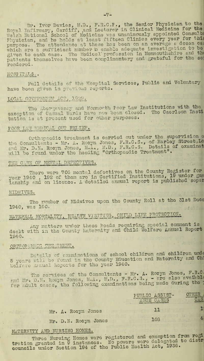 -7- Dr. Ivor Davies, M.D., F.R.C.P., the Senior Physician to the Hoval Infirmary, Cardiff, .and Lecturer in Clinical Medicine for the Welsh NationalSchool of Medicine was unanimously appointed Consumes Physician, and he holds at least fifteen Clinics every year for tHii purpose. The attendance at these has been'on an^average a dozen ca: which are a sufficient number to enable adequate investigation to bo given to each case. The Medical profession in Monmouthshire and tn< patients themselves have been complimentary and'grateful for tho so. rendered. HOSPITALS.. Pull details of the Hospital Services, Public and Voluntary have been given in previous reports. LOCAL frQVFRNMFRT 1920 Tho Aborgavenry and Monmouth Poor Law Institutions with tho exception of Casual Wards have now seen closed* The Caorloon Insti tution is at present usod for other purposes. POOH LAW MEDICAL OUT RELIEF. Orthopaedic treatment is carried out under tho supervision o tho Consultants - Mr. A. Rocyn Jonos, F.R.C.S., of Harley Street,Lo and Mr. D.N. Rocyn Jonos, M.A., M.D,, F.R.C.S. Details of oxaminat will be found undor tho heading Orthopaedic Treatment . THE CARE OF MENTAL DEFECTIVES. There wero 706 mental defectives on the County Ro.gistor for vGar 1940 , 192 of thorn are'in Certified Institutions, 19 undor gua ianship and on licenco. A detailed annual report is published sopar MIDWIVES. Tho number of Midwives upon tho County Roll at tho 31st Doce 1940, was 160 MATERNAL MORTALITY, HEALTffl, V1.3ITINC^ Any matters undor theso beads requiring special comment is dealt with in the County Maternity and Child Wolf are Annuel Roport 194 0 * ORTHOV /-ID 1C TEE .TMENT Details of examinations of school childron and children unch 5 years .will be found in tho County Education and Maternity and Ch. Welfare Annual Reports for tho year 1940. Tho sorvices of tho Consultants - Mr. A. Rocyn Jonos, and Mr. D.N. Rocyn Jonos, M.A., M.D., F.R.C.S., - are al30 ava a < for adult cases, tho following examinations being mado during tho , PUBLIC^ A S3IST- ' ANCE CASES OTHER J Mr. A. Rocyn Jones Mr. D.N. Rocyn Jonos 11 168 CAS. I1 4. MATERNITY AND NURSING HOLIES. Throe Nursing Homo3 woro registered and exemption from rogi tration granted in 9 instances. No powors woro o.ologa^c councils undor Soction 194 of tho Public Health *ot, 19ob.